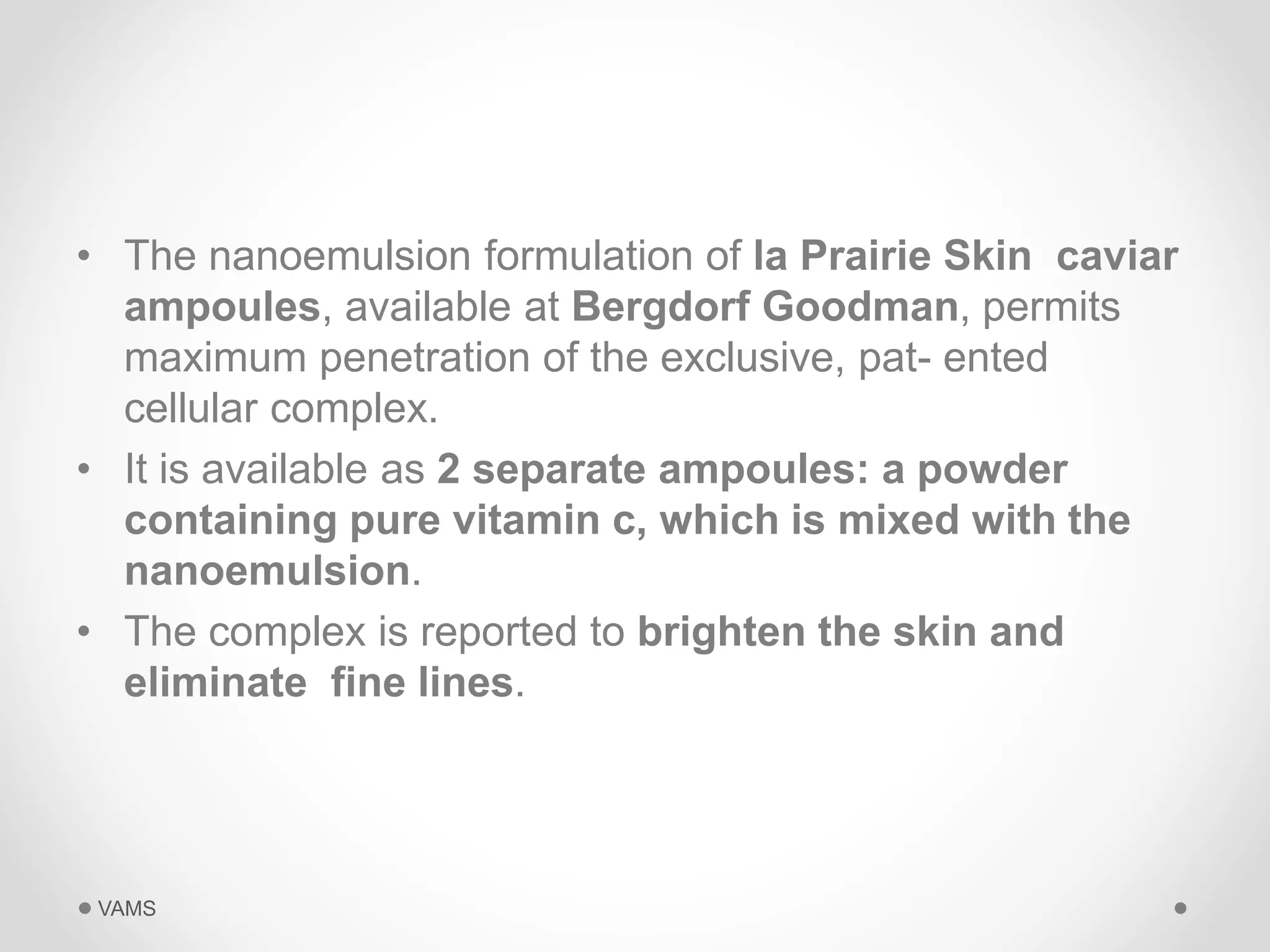 • The nanoemulsion formulation of la Prairie Skin caviar 
ampoules, available at Bergdorf Goodman, permits 
maximum penetration of the exclusive, pat- ented 
cellular complex. 
• It is available as 2 separate ampoules: a powder 
containing pure vitamin c, which is mixed with the 
nanoemulsion. 
• The complex is reported to brighten the skin and 
eliminate fine lines. 
VAMS 
 