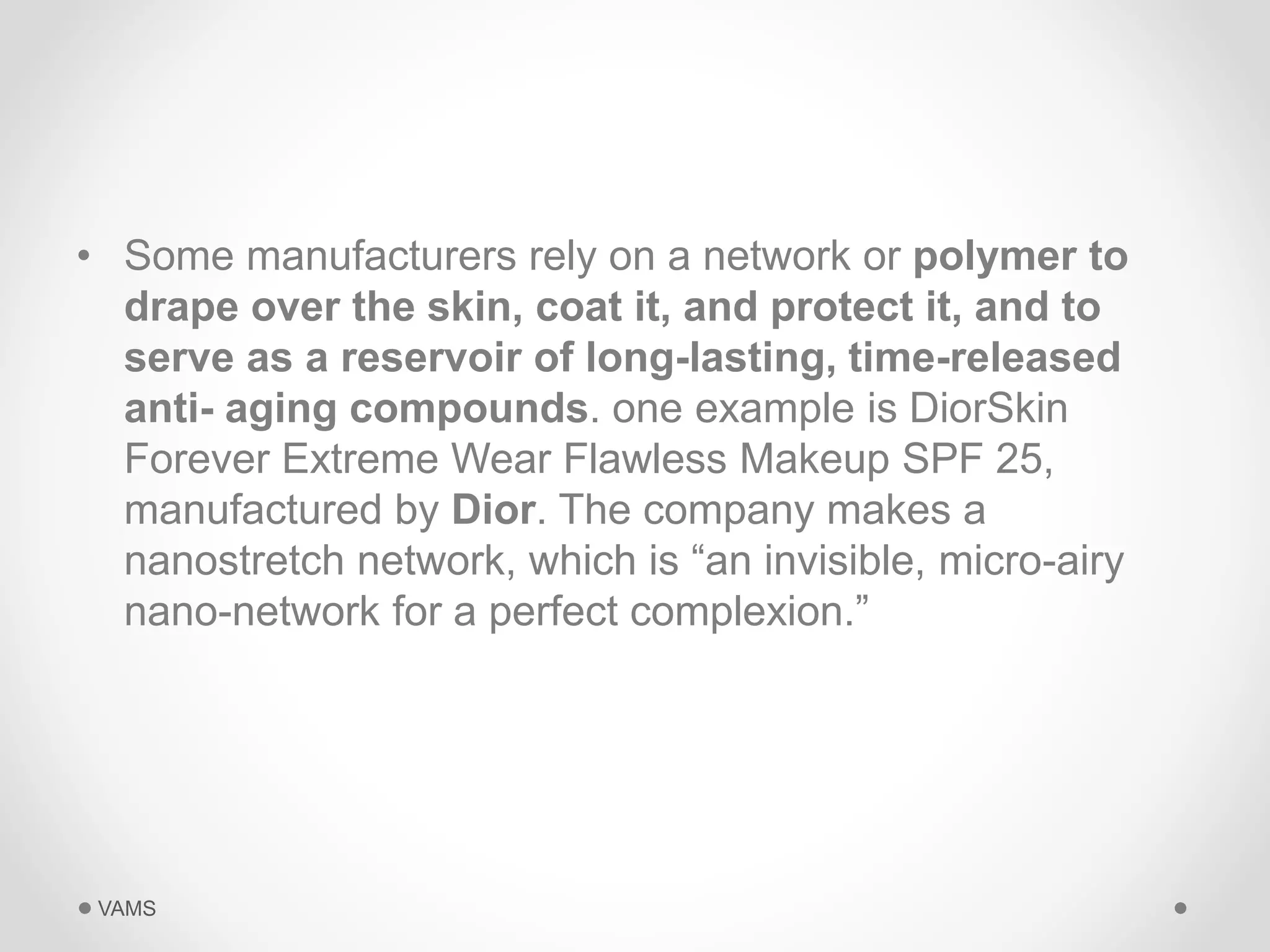 • Some manufacturers rely on a network or polymer to 
drape over the skin, coat it, and protect it, and to 
serve as a reservoir of long-lasting, time-released 
anti- aging compounds. one example is DiorSkin 
Forever Extreme Wear Flawless Makeup SPF 25, 
manufactured by Dior. The company makes a 
nanostretch network, which is “an invisible, micro-airy 
nano-network for a perfect complexion.” 
VAMS 
 