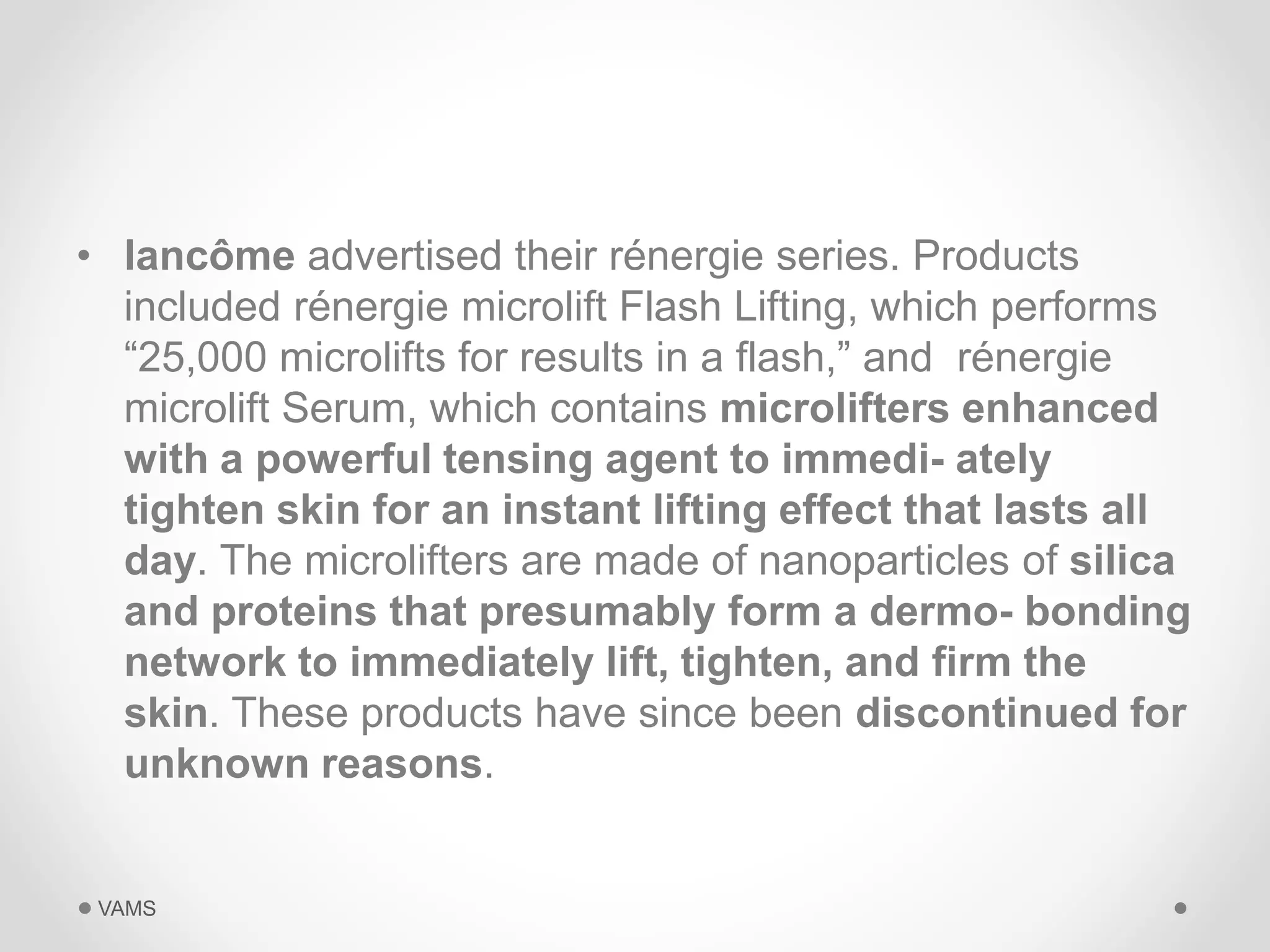 • lancôme advertised their rénergie series. Products 
included rénergie microlift Flash Lifting, which performs 
“25,000 microlifts for results in a flash,” and rénergie 
microlift Serum, which contains microlifters enhanced 
with a powerful tensing agent to immedi- ately 
tighten skin for an instant lifting effect that lasts all 
day. The microlifters are made of nanoparticles of silica 
and proteins that presumably form a dermo- bonding 
network to immediately lift, tighten, and firm the 
skin. These products have since been discontinued for 
unknown reasons. 
VAMS 
 