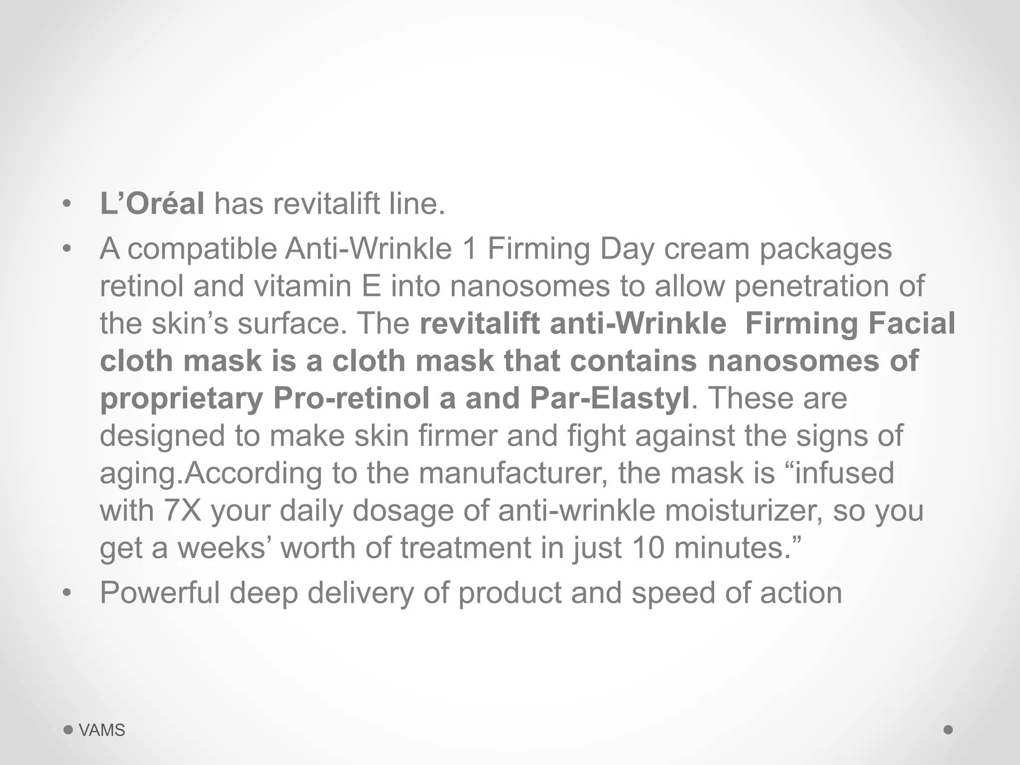 • L’Oréal has revitalift line. 
• A compatible Anti-Wrinkle 1 Firming Day cream packages 
retinol and vitamin E into nanosomes to allow penetration of 
the skin’s surface. The revitalift anti-Wrinkle Firming Facial 
cloth mask is a cloth mask that contains nanosomes of 
proprietary Pro-retinol a and Par-Elastyl. These are 
designed to make skin firmer and fight against the signs of 
aging.According to the manufacturer, the mask is “infused 
with 7X your daily dosage of anti-wrinkle moisturizer, so you 
get a weeks’ worth of treatment in just 10 minutes.” 
• Powerful deep delivery of product and speed of action 
VAMS 
 