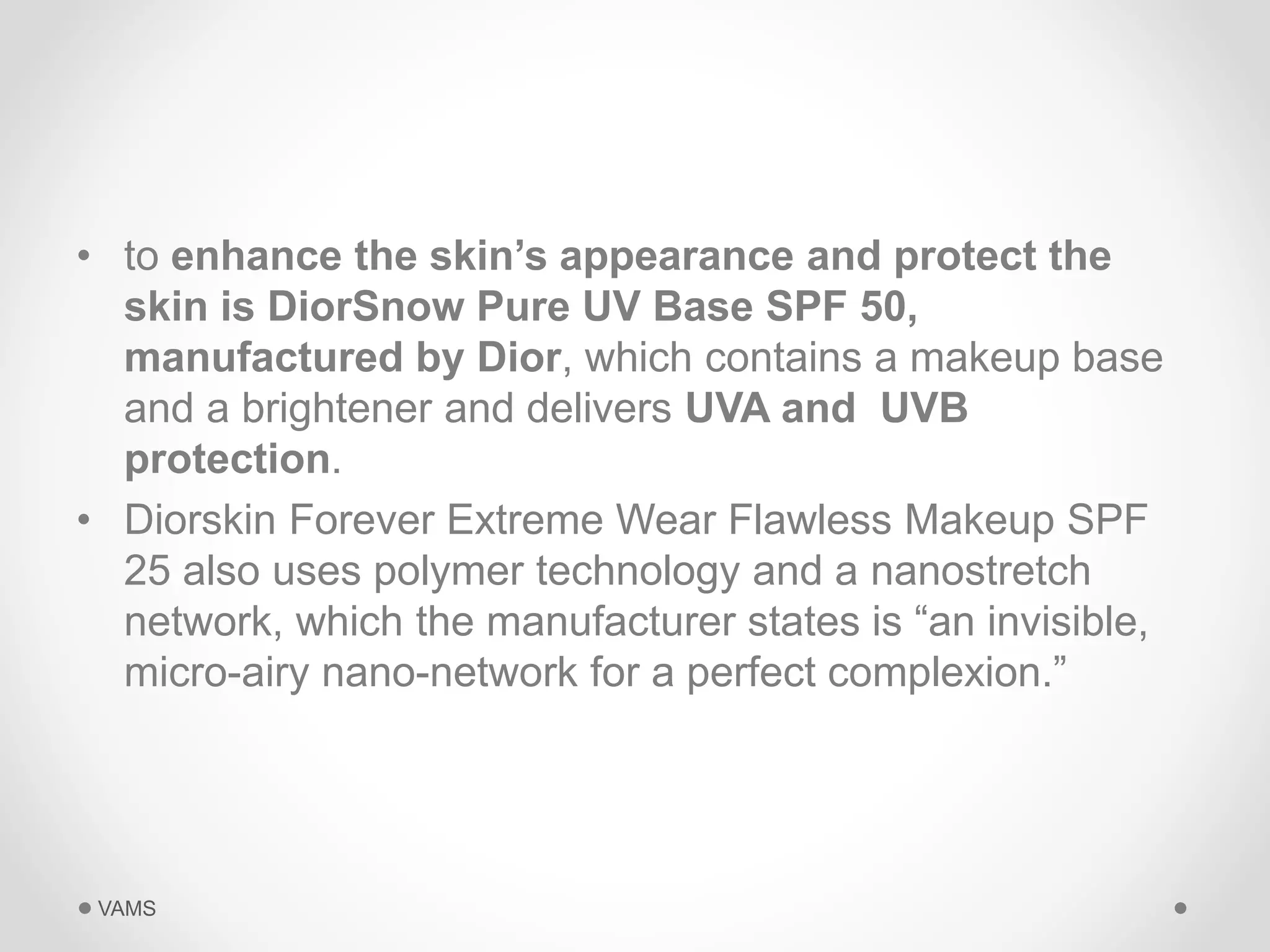 • to enhance the skin’s appearance and protect the 
skin is DiorSnow Pure UV Base SPF 50, 
manufactured by Dior, which contains a makeup base 
and a brightener and delivers UVA and UVB 
protection. 
• Diorskin Forever Extreme Wear Flawless Makeup SPF 
25 also uses polymer technology and a nanostretch 
network, which the manufacturer states is “an invisible, 
micro-airy nano-network for a perfect complexion.” 
VAMS 
 