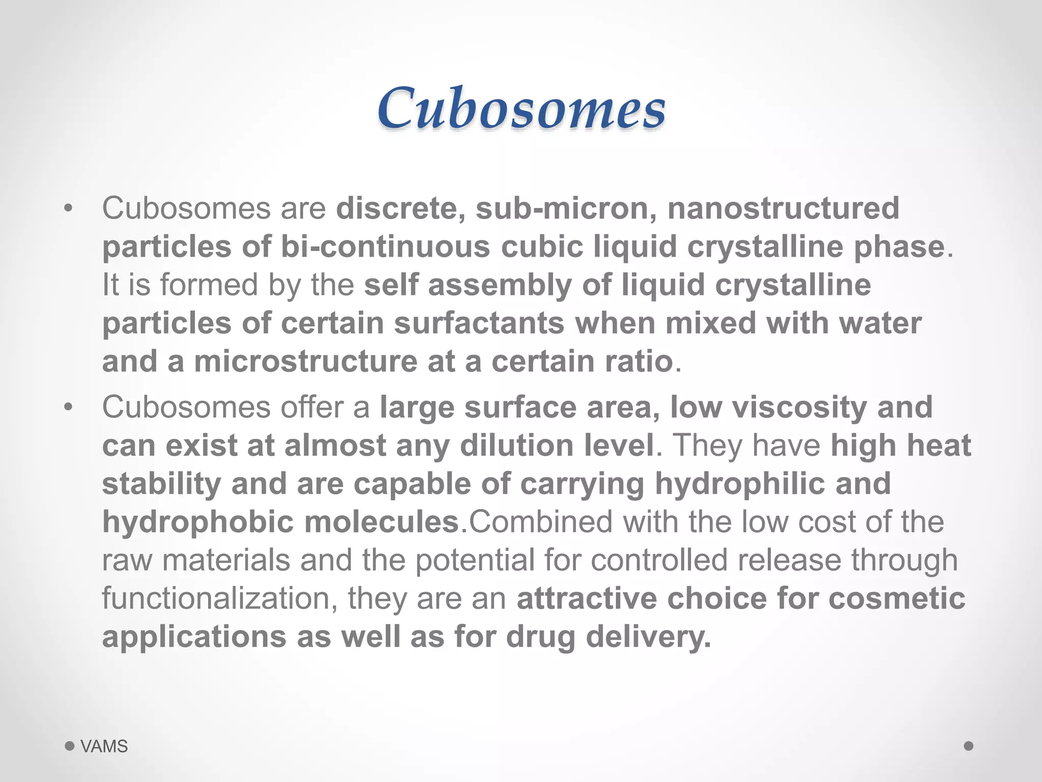 Cubosomes 
• Cubosomes are discrete, sub-micron, nanostructured 
particles of bi-continuous cubic liquid crystalline phase. 
It is formed by the self assembly of liquid crystalline 
particles of certain surfactants when mixed with water 
and a microstructure at a certain ratio. 
• Cubosomes offer a large surface area, low viscosity and 
can exist at almost any dilution level. They have high heat 
stability and are capable of carrying hydrophilic and 
hydrophobic molecules.Combined with the low cost of the 
raw materials and the potential for controlled release through 
functionalization, they are an attractive choice for cosmetic 
applications as well as for drug delivery. 
VAMS 
 