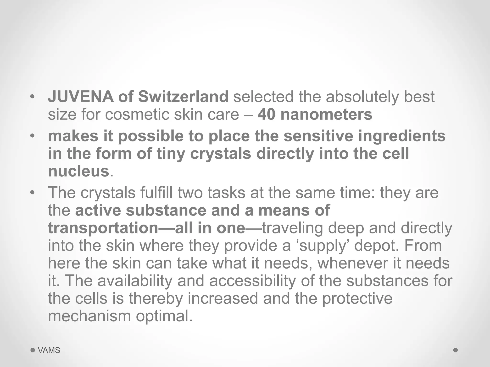 • JUVENA of Switzerland selected the absolutely best 
size for cosmetic skin care – 40 nanometers 
• makes it possible to place the sensitive ingredients 
in the form of tiny crystals directly into the cell 
nucleus. 
• The crystals fulfill two tasks at the same time: they are 
the active substance and a means of 
transportation—all in one—traveling deep and directly 
into the skin where they provide a ‘supply’ depot. From 
here the skin can take what it needs, whenever it needs 
it. The availability and accessibility of the substances for 
the cells is thereby increased and the protective 
mechanism optimal. 
VAMS 
 
