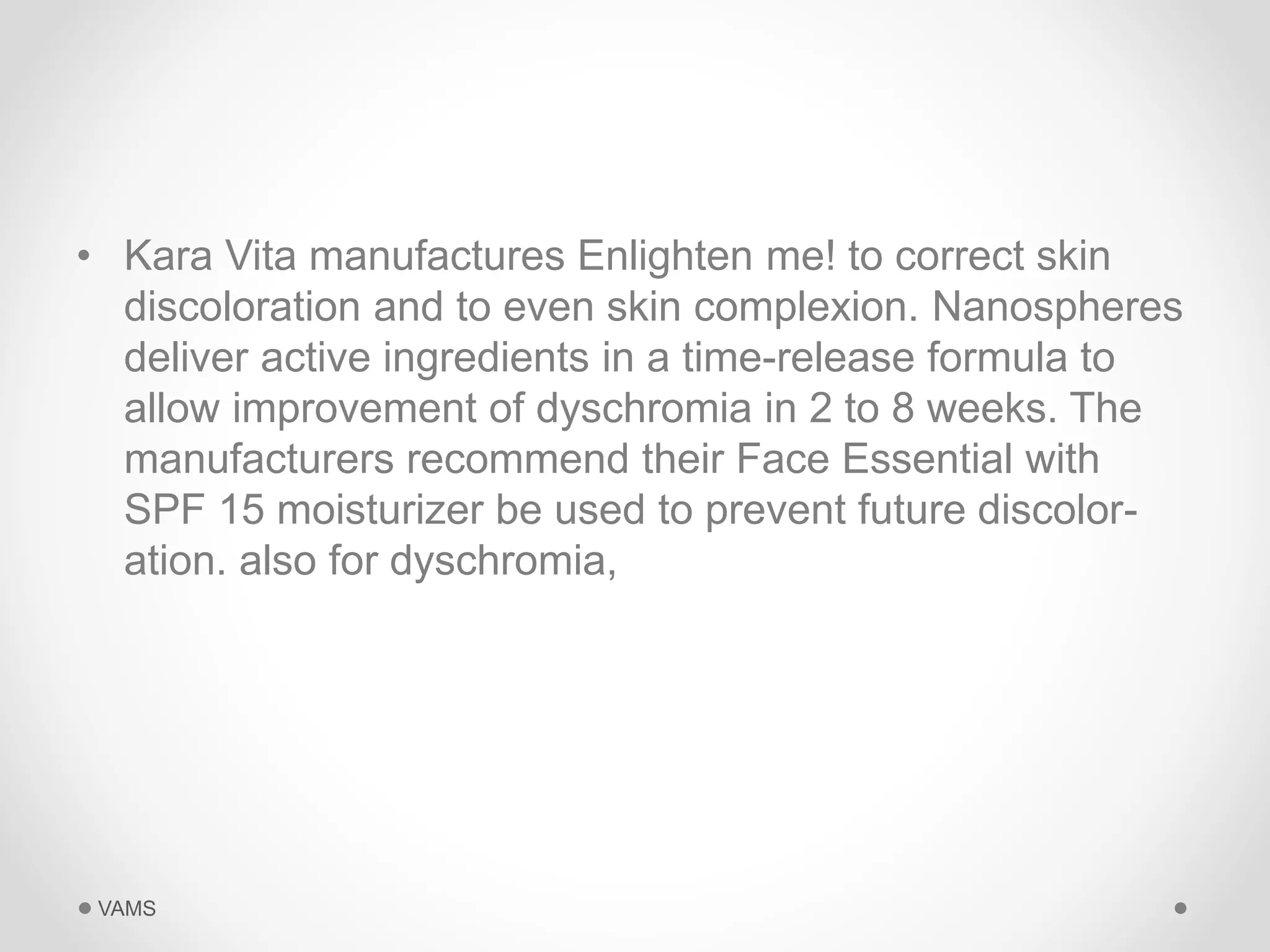 • Kara Vita manufactures Enlighten me! to correct skin 
discoloration and to even skin complexion. Nanospheres 
deliver active ingredients in a time-release formula to 
allow improvement of dyschromia in 2 to 8 weeks. The 
manufacturers recommend their Face Essential with 
SPF 15 moisturizer be used to prevent future discolor-ation. 
also for dyschromia, 
VAMS 
 