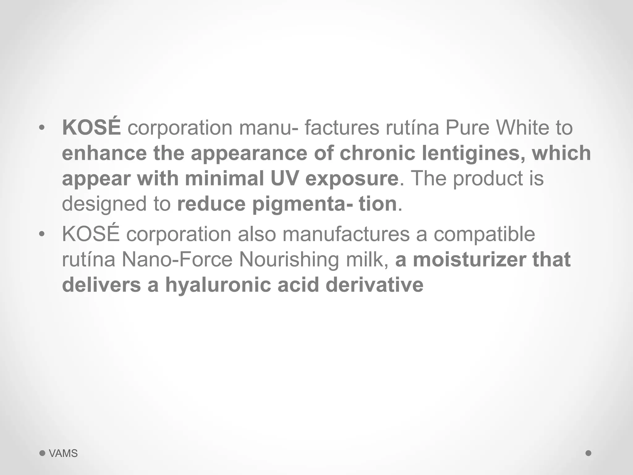 • KOSÉ corporation manu- factures rutína Pure White to 
enhance the appearance of chronic lentigines, which 
appear with minimal UV exposure. The product is 
designed to reduce pigmenta- tion. 
• KOSÉ corporation also manufactures a compatible 
rutína Nano-Force Nourishing milk, a moisturizer that 
delivers a hyaluronic acid derivative 
VAMS 
 