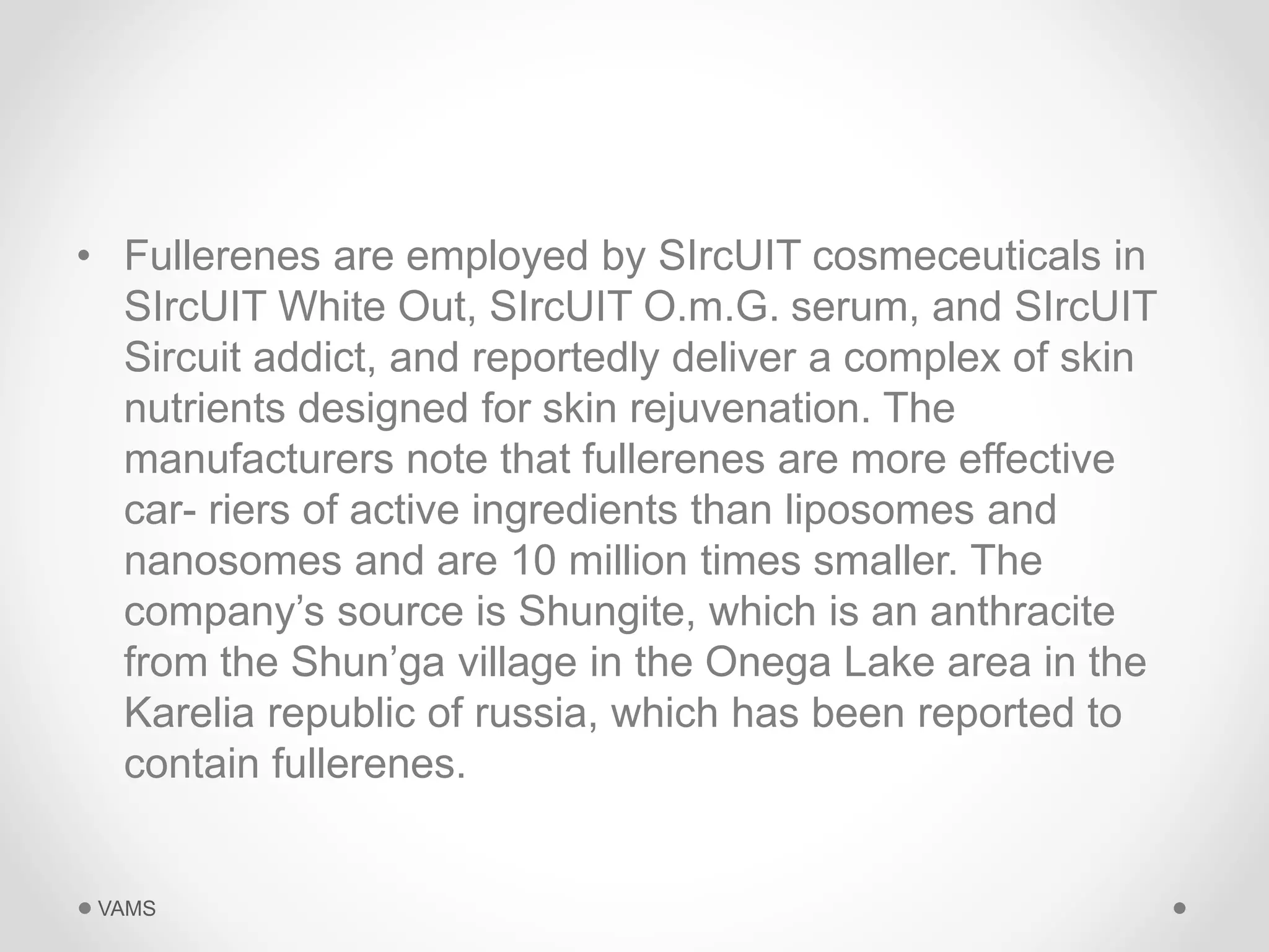 • Fullerenes are employed by SIrcUIT cosmeceuticals in 
SIrcUIT White Out, SIrcUIT O.m.G. serum, and SIrcUIT 
Sircuit addict, and reportedly deliver a complex of skin 
nutrients designed for skin rejuvenation. The 
manufacturers note that fullerenes are more effective 
car- riers of active ingredients than liposomes and 
nanosomes and are 10 million times smaller. The 
company’s source is Shungite, which is an anthracite 
from the Shun’ga village in the Onega Lake area in the 
Karelia republic of russia, which has been reported to 
contain fullerenes. 
VAMS 
 