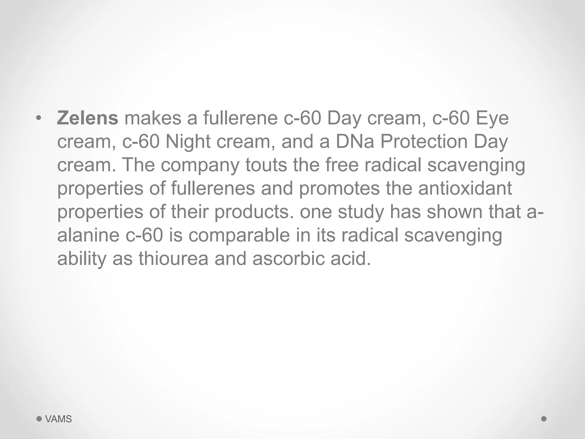 • Zelens makes a fullerene c-60 Day cream, c-60 Eye 
cream, c-60 Night cream, and a DNa Protection Day 
cream. The company touts the free radical scavenging 
properties of fullerenes and promotes the antioxidant 
properties of their products. one study has shown that a-alanine 
c-60 is comparable in its radical scavenging 
ability as thiourea and ascorbic acid. 
VAMS 
 