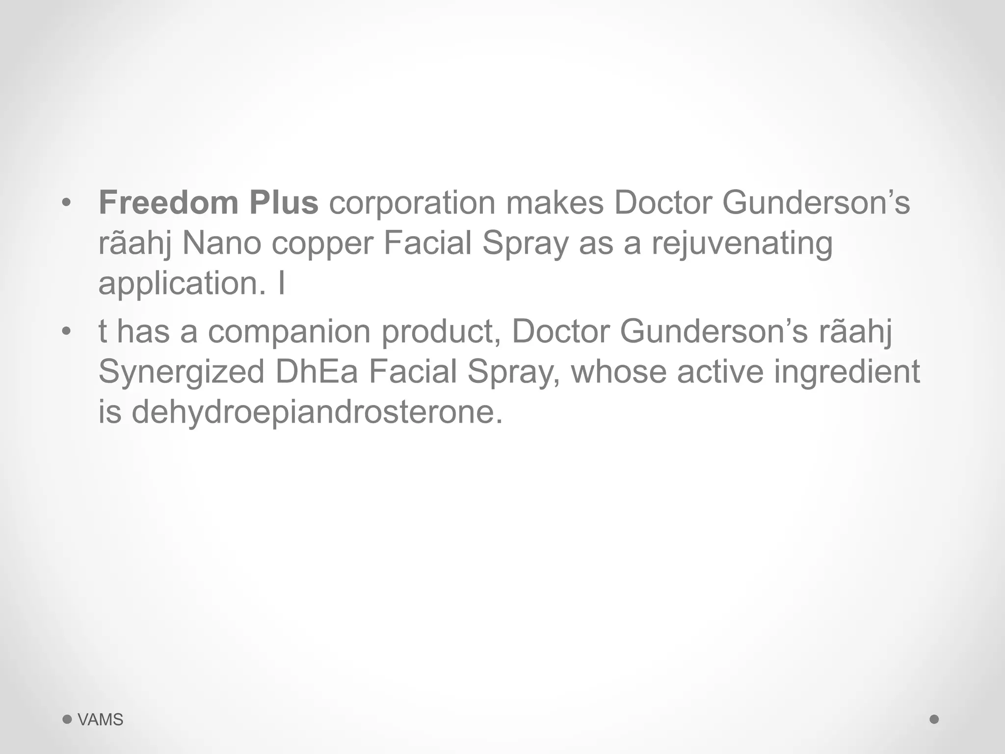 • Freedom Plus corporation makes Doctor Gunderson’s 
rãahj Nano copper Facial Spray as a rejuvenating 
application. I 
• t has a companion product, Doctor Gunderson’s rãahj 
Synergized DhEa Facial Spray, whose active ingredient 
is dehydroepiandrosterone. 
VAMS 
 