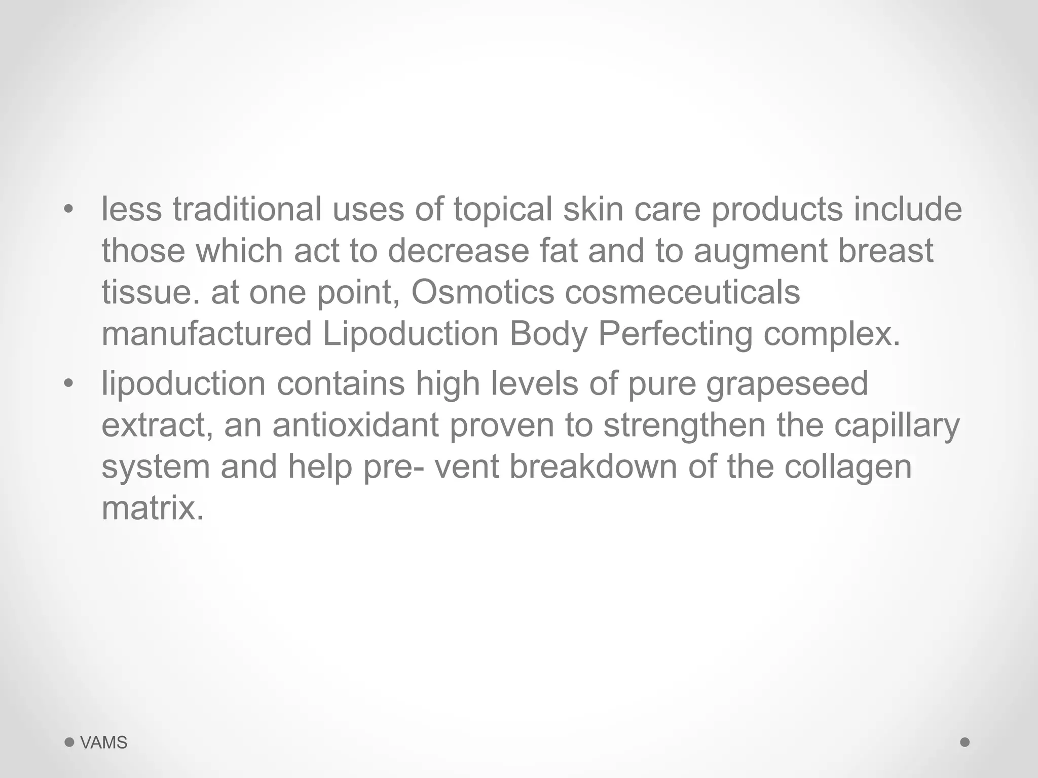 • less traditional uses of topical skin care products include 
those which act to decrease fat and to augment breast 
tissue. at one point, Osmotics cosmeceuticals 
manufactured Lipoduction Body Perfecting complex. 
• lipoduction contains high levels of pure grapeseed 
extract, an antioxidant proven to strengthen the capillary 
system and help pre- vent breakdown of the collagen 
matrix. 
VAMS 
 