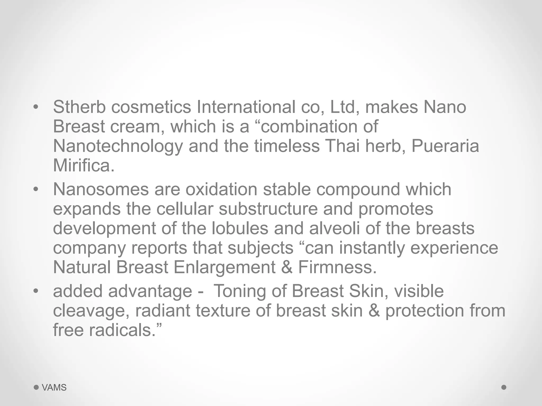 • Stherb cosmetics International co, Ltd, makes Nano 
Breast cream, which is a “combination of 
Nanotechnology and the timeless Thai herb, Pueraria 
Mirifica. 
• Nanosomes are oxidation stable compound which 
expands the cellular substructure and promotes 
development of the lobules and alveoli of the breasts 
company reports that subjects “can instantly experience 
Natural Breast Enlargement & Firmness. 
• added advantage - Toning of Breast Skin, visible 
cleavage, radiant texture of breast skin & protection from 
free radicals.” 
VAMS 
 