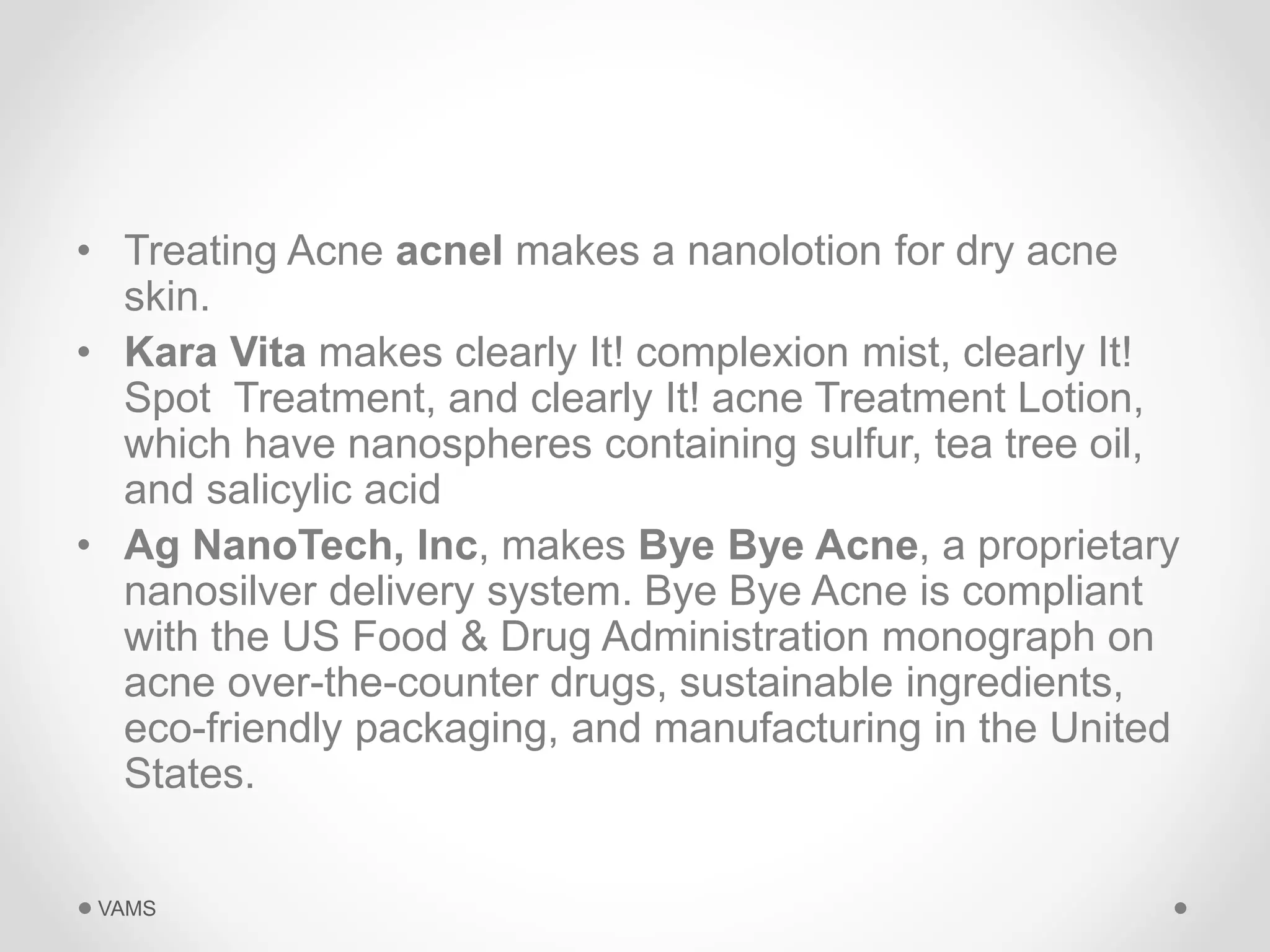 • Treating Acne acnel makes a nanolotion for dry acne 
skin. 
• Kara Vita makes clearly It! complexion mist, clearly It! 
Spot Treatment, and clearly It! acne Treatment Lotion, 
which have nanospheres containing sulfur, tea tree oil, 
and salicylic acid 
• Ag NanoTech, Inc, makes Bye Bye Acne, a proprietary 
nanosilver delivery system. Bye Bye Acne is compliant 
with the US Food & Drug Administration monograph on 
acne over-the-counter drugs, sustainable ingredients, 
eco-friendly packaging, and manufacturing in the United 
States. 
VAMS 
 
