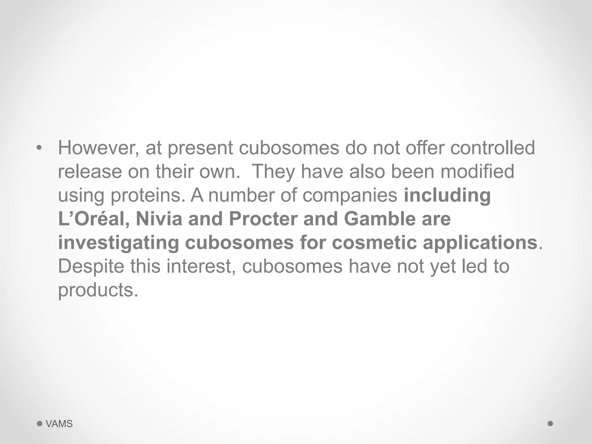 • However, at present cubosomes do not offer controlled 
release on their own. They have also been modified 
using proteins. A number of companies including 
L’Oréal, Nivia and Procter and Gamble are 
investigating cubosomes for cosmetic applications. 
Despite this interest, cubosomes have not yet led to 
products. 
VAMS 
 