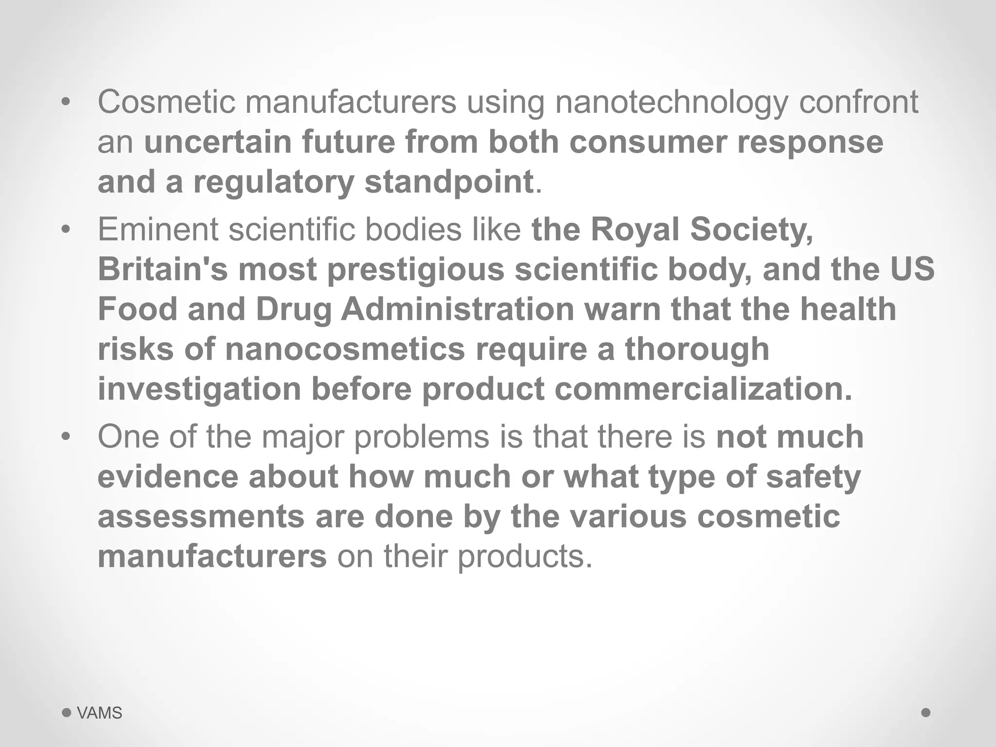 • Cosmetic manufacturers using nanotechnology confront 
an uncertain future from both consumer response 
and a regulatory standpoint. 
• Eminent scientific bodies like the Royal Society, 
Britain's most prestigious scientific body, and the US 
Food and Drug Administration warn that the health 
risks of nanocosmetics require a thorough 
investigation before product commercialization. 
• One of the major problems is that there is not much 
evidence about how much or what type of safety 
assessments are done by the various cosmetic 
manufacturers on their products. 
VAMS 
 