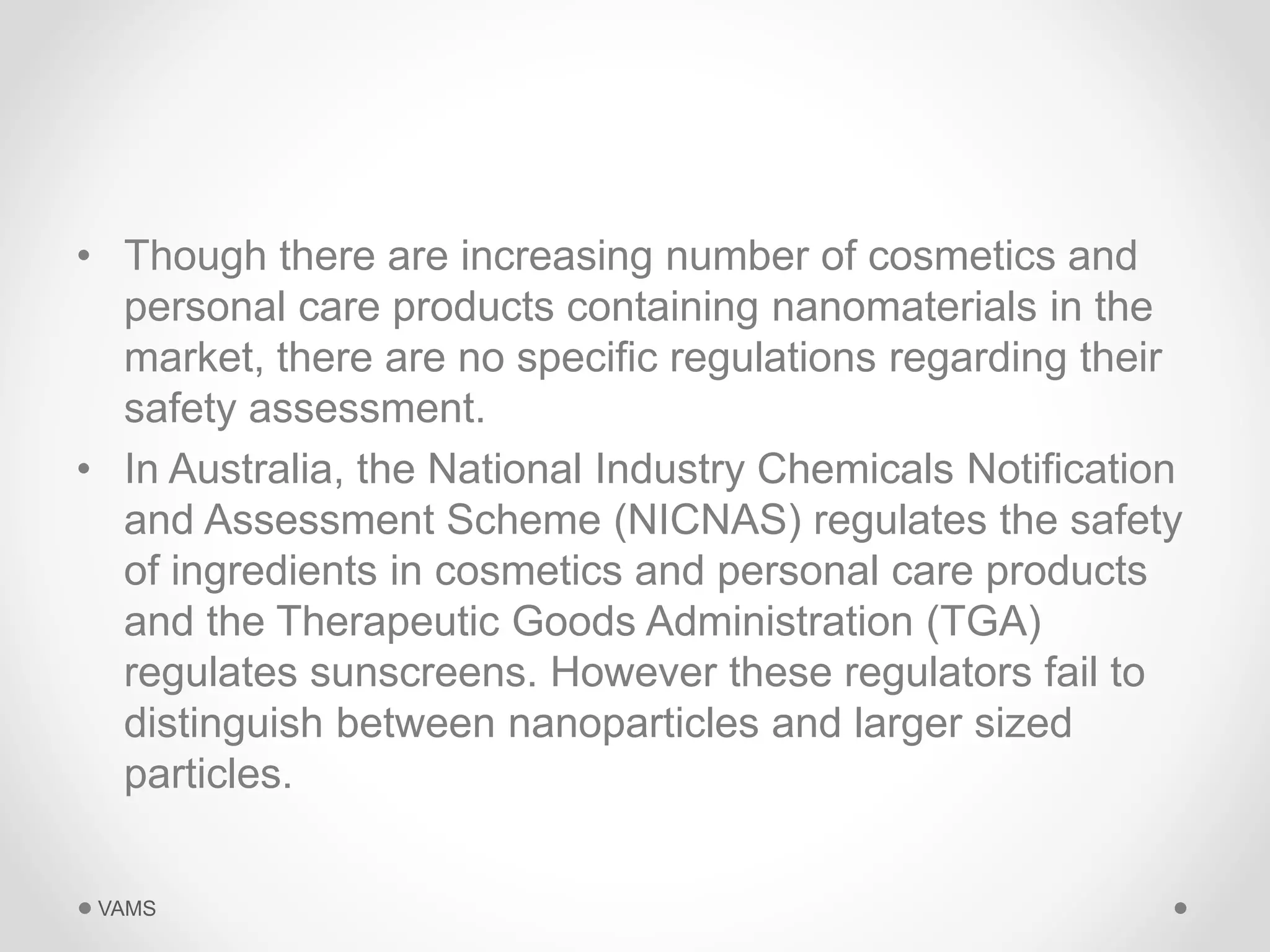 • Though there are increasing number of cosmetics and 
personal care products containing nanomaterials in the 
market, there are no specific regulations regarding their 
safety assessment. 
• In Australia, the National Industry Chemicals Notification 
and Assessment Scheme (NICNAS) regulates the safety 
of ingredients in cosmetics and personal care products 
and the Therapeutic Goods Administration (TGA) 
regulates sunscreens. However these regulators fail to 
distinguish between nanoparticles and larger sized 
particles. 
VAMS 
 