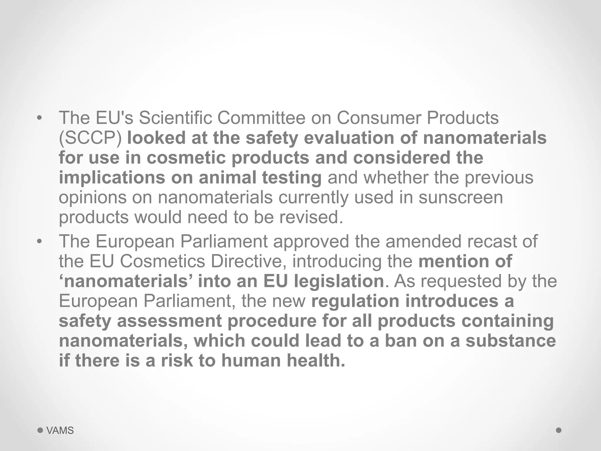 • The EU's Scientific Committee on Consumer Products 
(SCCP) looked at the safety evaluation of nanomaterials 
for use in cosmetic products and considered the 
implications on animal testing and whether the previous 
opinions on nanomaterials currently used in sunscreen 
products would need to be revised. 
• The European Parliament approved the amended recast of 
the EU Cosmetics Directive, introducing the mention of 
‘nanomaterials’ into an EU legislation. As requested by the 
European Parliament, the new regulation introduces a 
safety assessment procedure for all products containing 
nanomaterials, which could lead to a ban on a substance 
if there is a risk to human health. 
VAMS 
 