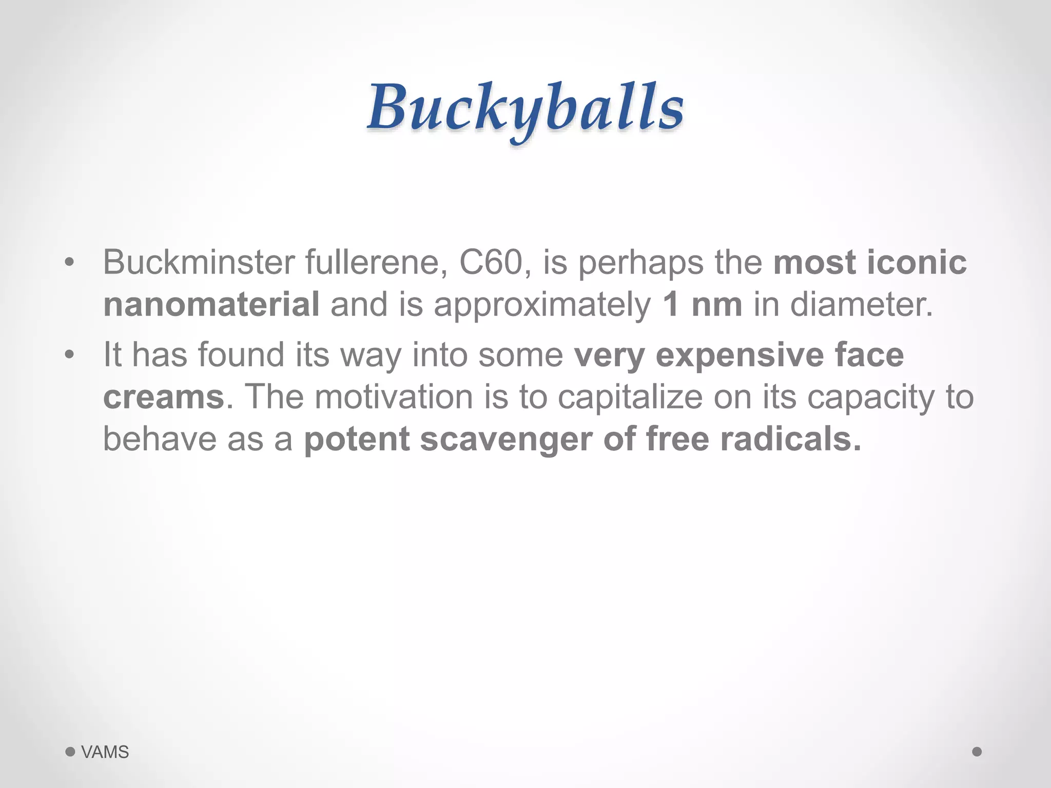 Buckyballs 
• Buckminster fullerene, C60, is perhaps the most iconic 
nanomaterial and is approximately 1 nm in diameter. 
• It has found its way into some very expensive face 
creams. The motivation is to capitalize on its capacity to 
behave as a potent scavenger of free radicals. 
VAMS 
 