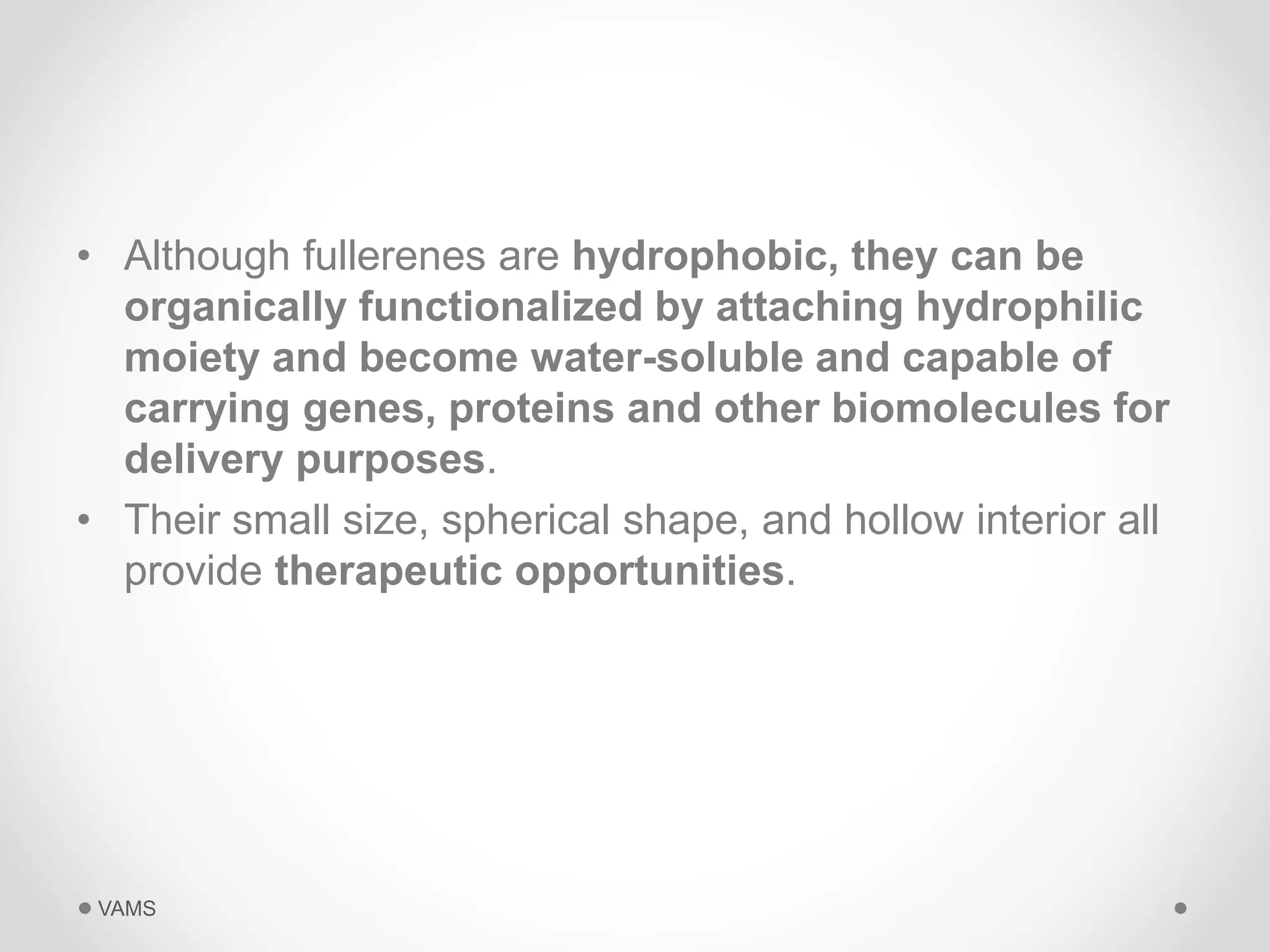 • Although fullerenes are hydrophobic, they can be 
organically functionalized by attaching hydrophilic 
moiety and become water-soluble and capable of 
carrying genes, proteins and other biomolecules for 
delivery purposes. 
• Their small size, spherical shape, and hollow interior all 
provide therapeutic opportunities. 
VAMS 
 