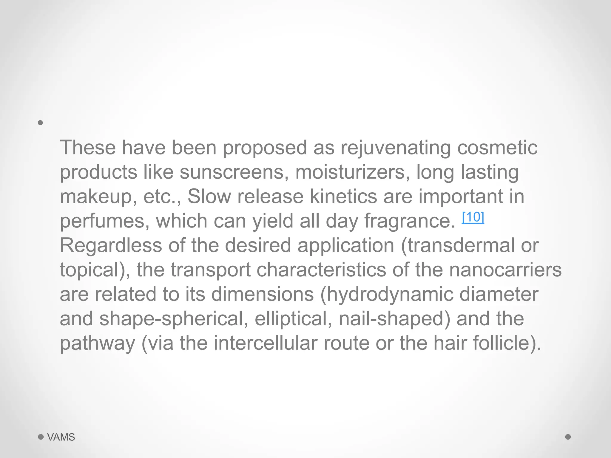 • 
These have been proposed as rejuvenating cosmetic 
products like sunscreens, moisturizers, long lasting 
makeup, etc., Slow release kinetics are important in 
perfumes, which can yield all day fragrance. [10] 
Regardless of the desired application (transdermal or 
topical), the transport characteristics of the nanocarriers 
are related to its dimensions (hydrodynamic diameter 
and shape-spherical, elliptical, nail-shaped) and the 
pathway (via the intercellular route or the hair follicle). 
VAMS 
 