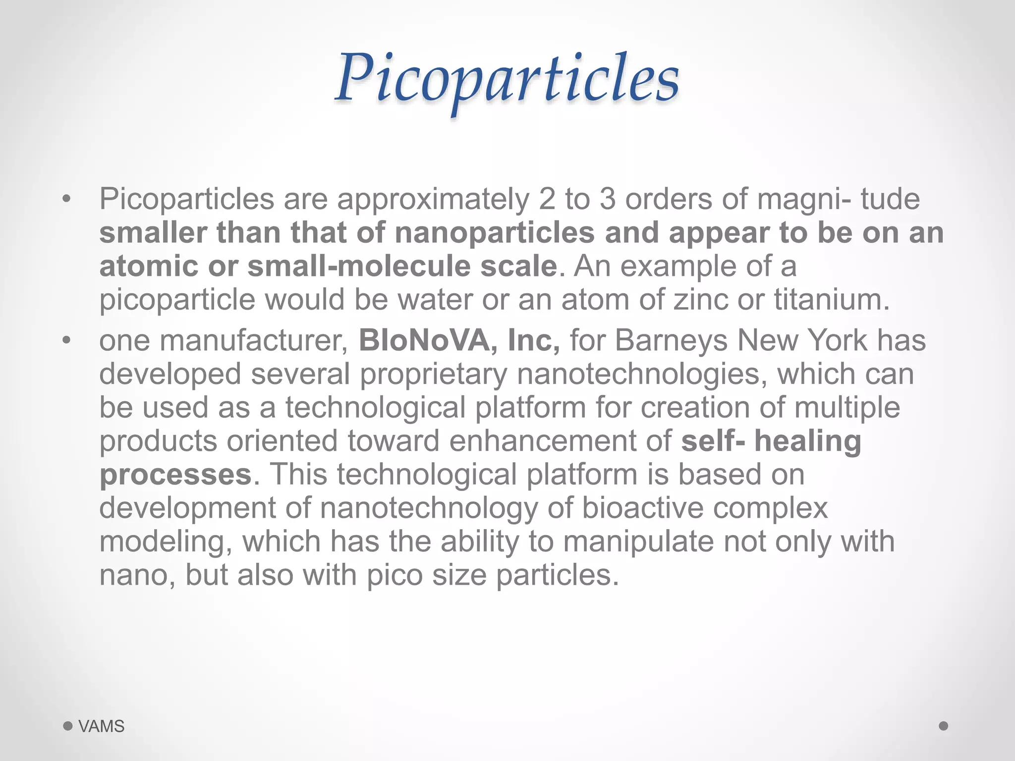 Picoparticles 
• Picoparticles are approximately 2 to 3 orders of magni- tude 
smaller than that of nanoparticles and appear to be on an 
atomic or small-molecule scale. An example of a 
picoparticle would be water or an atom of zinc or titanium. 
• one manufacturer, BIoNoVA, Inc, for Barneys New York has 
developed several proprietary nanotechnologies, which can 
be used as a technological platform for creation of multiple 
products oriented toward enhancement of self- healing 
processes. This technological platform is based on 
development of nanotechnology of bioactive complex 
modeling, which has the ability to manipulate not only with 
nano, but also with pico size particles. 
VAMS 
 