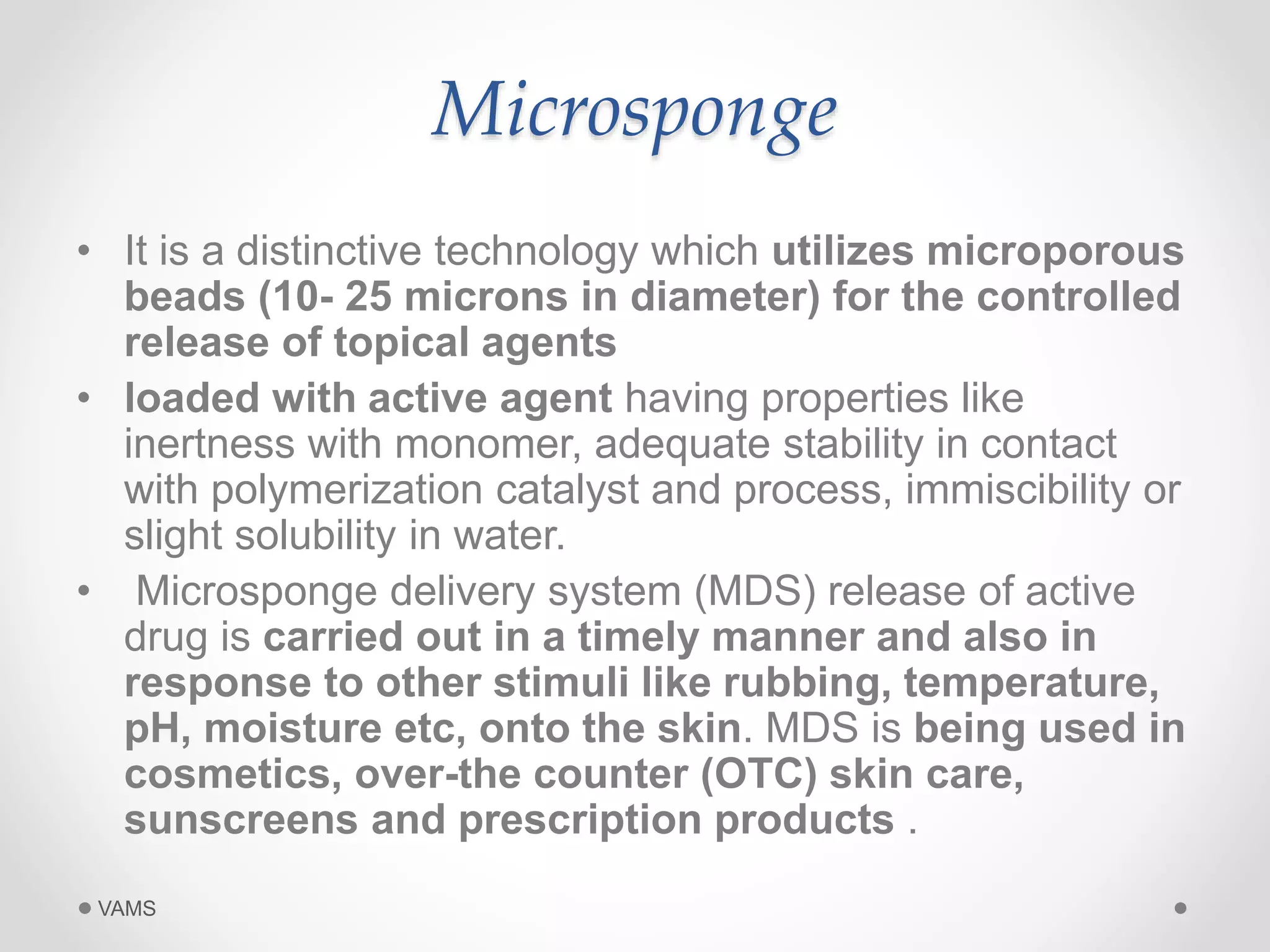 Microsponge 
• It is a distinctive technology which utilizes microporous 
beads (10- 25 microns in diameter) for the controlled 
release of topical agents 
• loaded with active agent having properties like 
inertness with monomer, adequate stability in contact 
with polymerization catalyst and process, immiscibility or 
slight solubility in water. 
• Microsponge delivery system (MDS) release of active 
drug is carried out in a timely manner and also in 
response to other stimuli like rubbing, temperature, 
pH, moisture etc, onto the skin. MDS is being used in 
cosmetics, over-the counter (OTC) skin care, 
sunscreens and prescription products . 
VAMS 
 