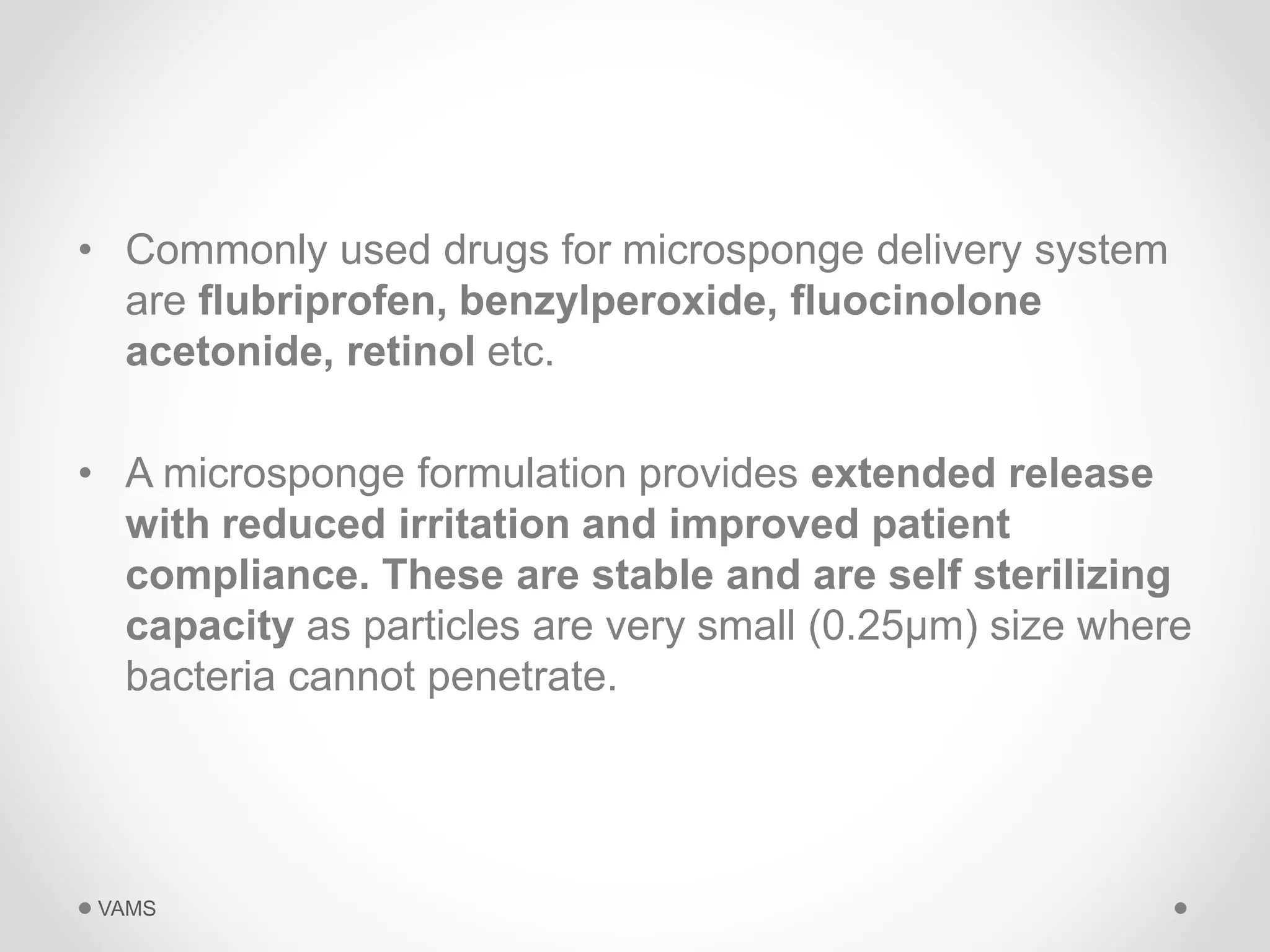 • Commonly used drugs for microsponge delivery system 
are flubriprofen, benzylperoxide, fluocinolone 
acetonide, retinol etc. 
• A microsponge formulation provides extended release 
with reduced irritation and improved patient 
compliance. These are stable and are self sterilizing 
capacity as particles are very small (0.25μm) size where 
bacteria cannot penetrate. 
VAMS 
 