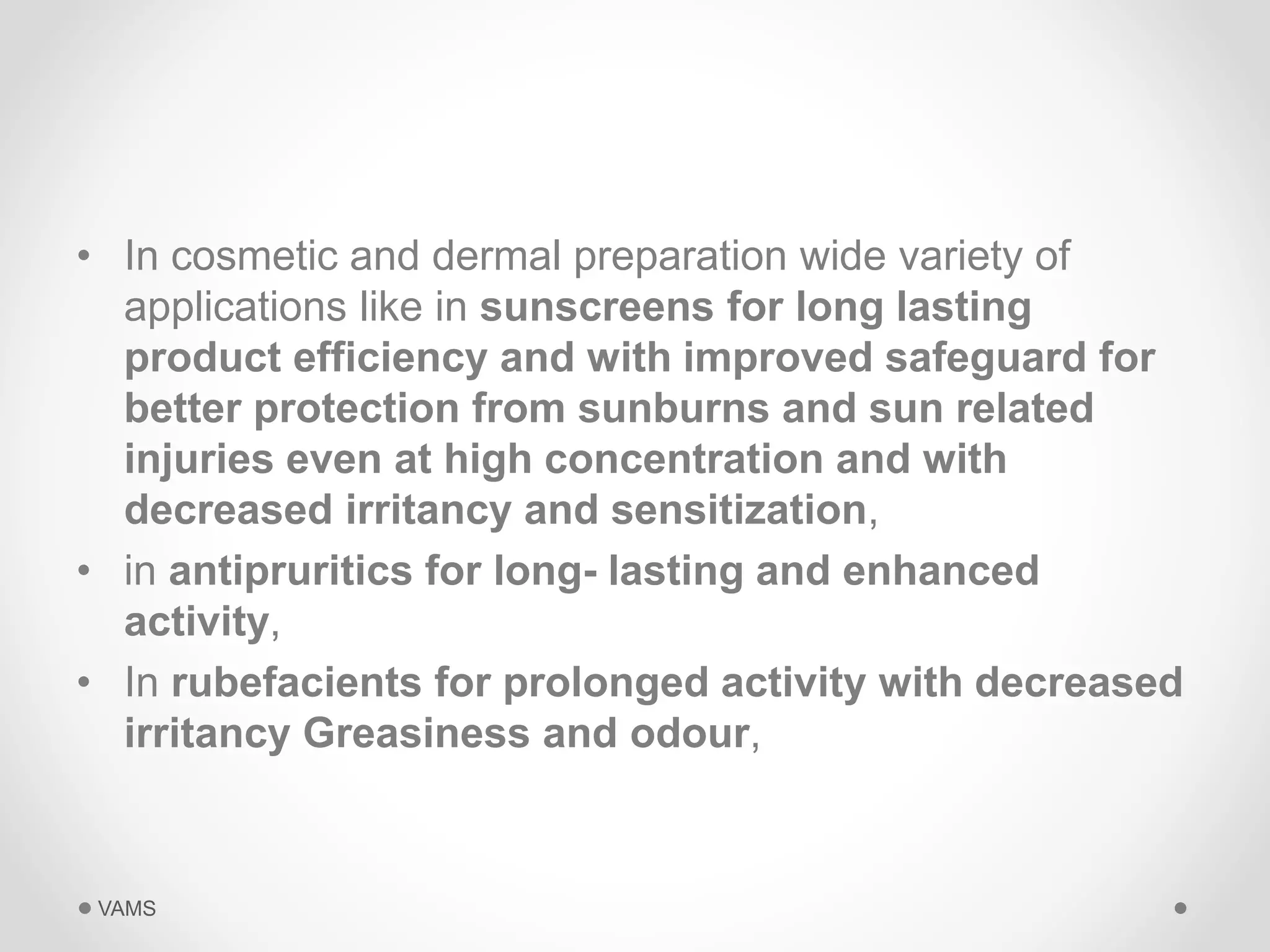 • In cosmetic and dermal preparation wide variety of 
applications like in sunscreens for long lasting 
product efficiency and with improved safeguard for 
better protection from sunburns and sun related 
injuries even at high concentration and with 
decreased irritancy and sensitization, 
• in antipruritics for long- lasting and enhanced 
activity, 
• In rubefacients for prolonged activity with decreased 
irritancy Greasiness and odour, 
VAMS 
 