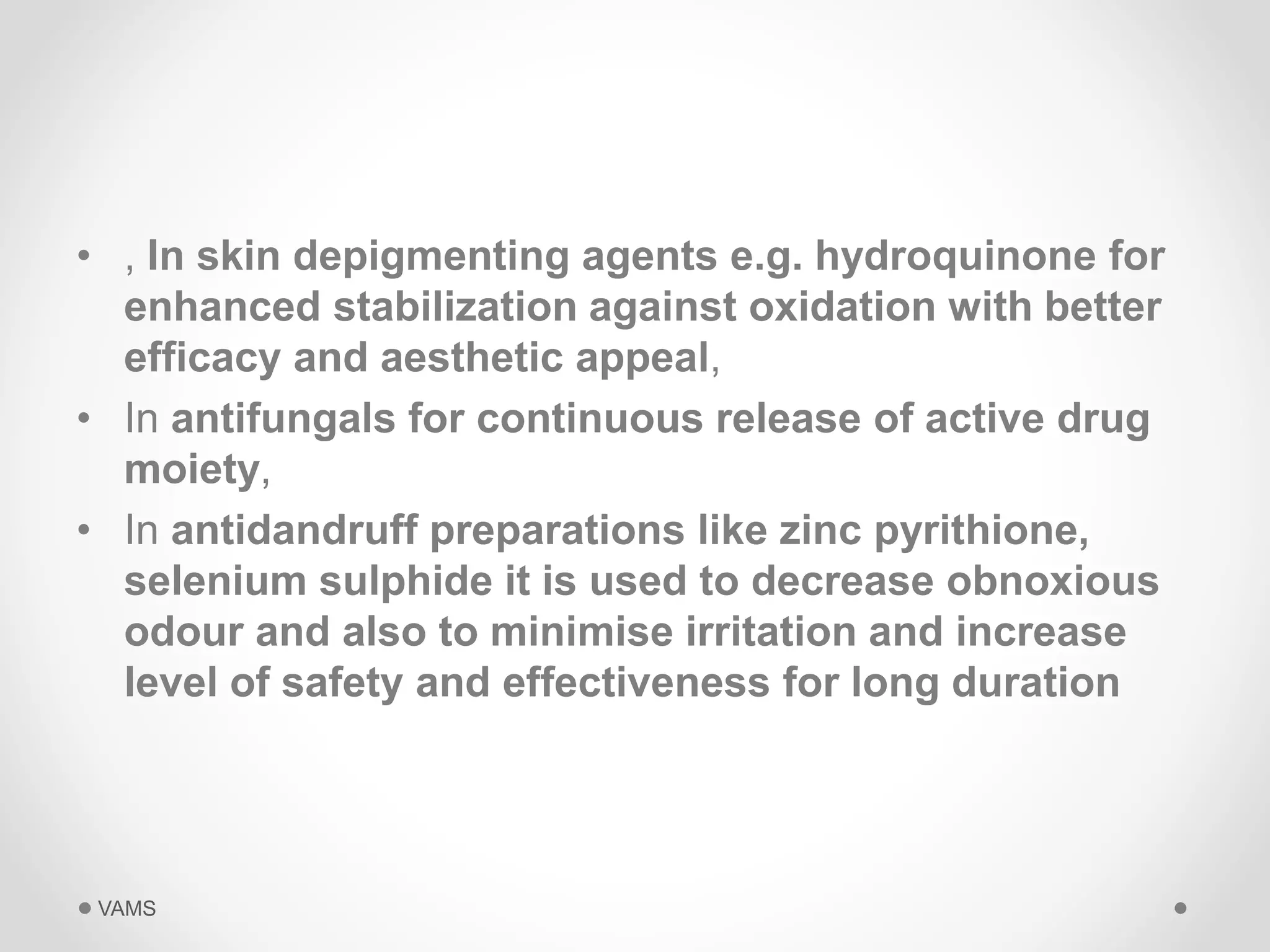• , In skin depigmenting agents e.g. hydroquinone for 
enhanced stabilization against oxidation with better 
efficacy and aesthetic appeal, 
• In antifungals for continuous release of active drug 
moiety, 
• In antidandruff preparations like zinc pyrithione, 
selenium sulphide it is used to decrease obnoxious 
odour and also to minimise irritation and increase 
level of safety and effectiveness for long duration 
VAMS 
 