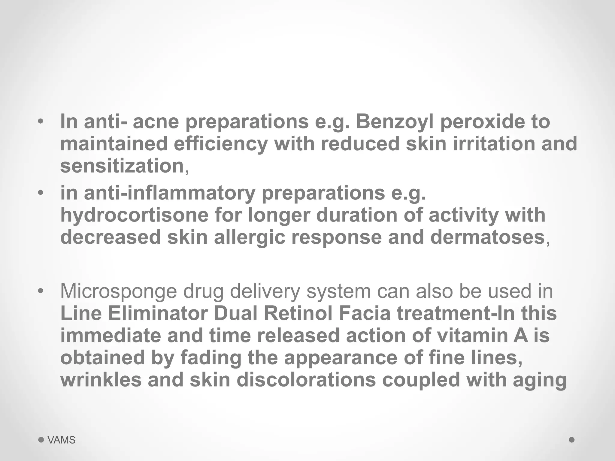 • In anti- acne preparations e.g. Benzoyl peroxide to 
maintained efficiency with reduced skin irritation and 
sensitization, 
• in anti-inflammatory preparations e.g. 
hydrocortisone for longer duration of activity with 
decreased skin allergic response and dermatoses, 
• Microsponge drug delivery system can also be used in 
Line Eliminator Dual Retinol Facia treatment-In this 
immediate and time released action of vitamin A is 
obtained by fading the appearance of fine lines, 
wrinkles and skin discolorations coupled with aging 
VAMS 
 