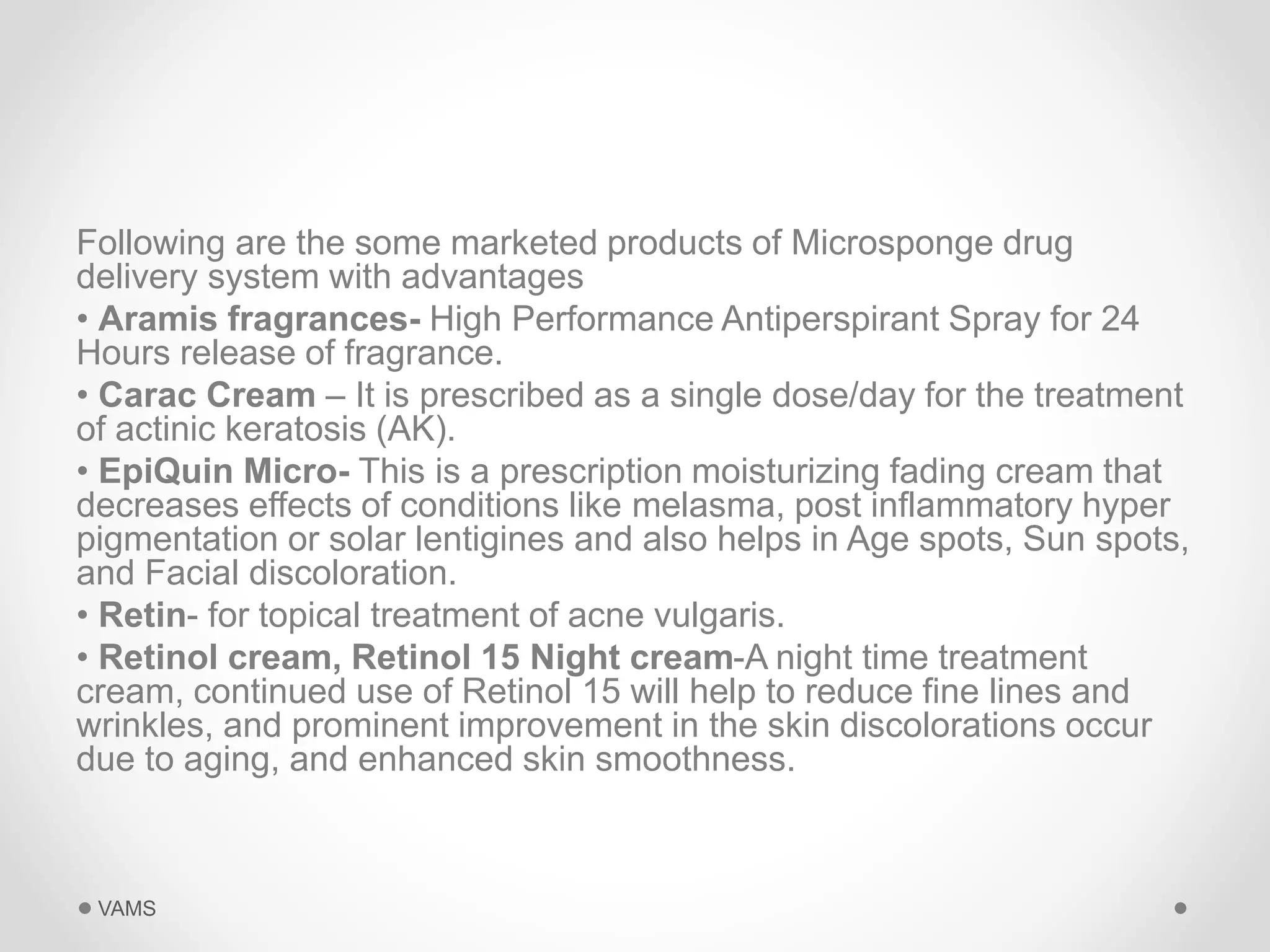 Following are the some marketed products of Microsponge drug 
delivery system with advantages 
• Aramis fragrances- High Performance Antiperspirant Spray for 24 
Hours release of fragrance. 
• Carac Cream – It is prescribed as a single dose/day for the treatment 
of actinic keratosis (AK). 
• EpiQuin Micro- This is a prescription moisturizing fading cream that 
decreases effects of conditions like melasma, post inflammatory hyper 
pigmentation or solar lentigines and also helps in Age spots, Sun spots, 
and Facial discoloration. 
• Retin- for topical treatment of acne vulgaris. 
• Retinol cream, Retinol 15 Night cream-A night time treatment 
cream, continued use of Retinol 15 will help to reduce fine lines and 
wrinkles, and prominent improvement in the skin discolorations occur 
due to aging, and enhanced skin smoothness. 
VAMS 
 