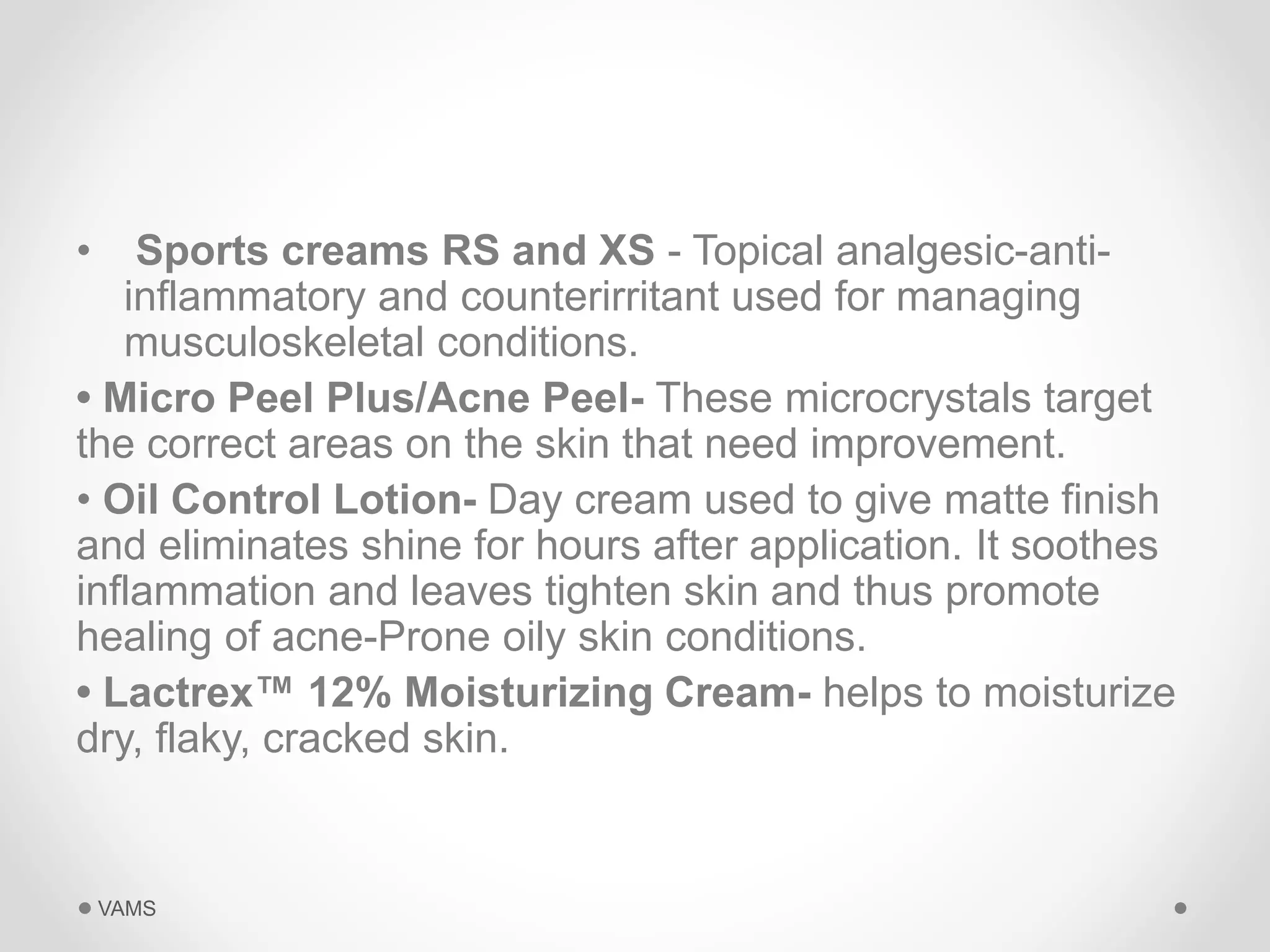 • Sports creams RS and XS - Topical analgesic-anti-inflammatory 
and counterirritant used for managing 
musculoskeletal conditions. 
• Micro Peel Plus/Acne Peel- These microcrystals target 
the correct areas on the skin that need improvement. 
• Oil Control Lotion- Day cream used to give matte finish 
and eliminates shine for hours after application. It soothes 
inflammation and leaves tighten skin and thus promote 
healing of acne-Prone oily skin conditions. 
• Lactrex™ 12% Moisturizing Cream- helps to moisturize 
dry, flaky, cracked skin. 
VAMS 
 