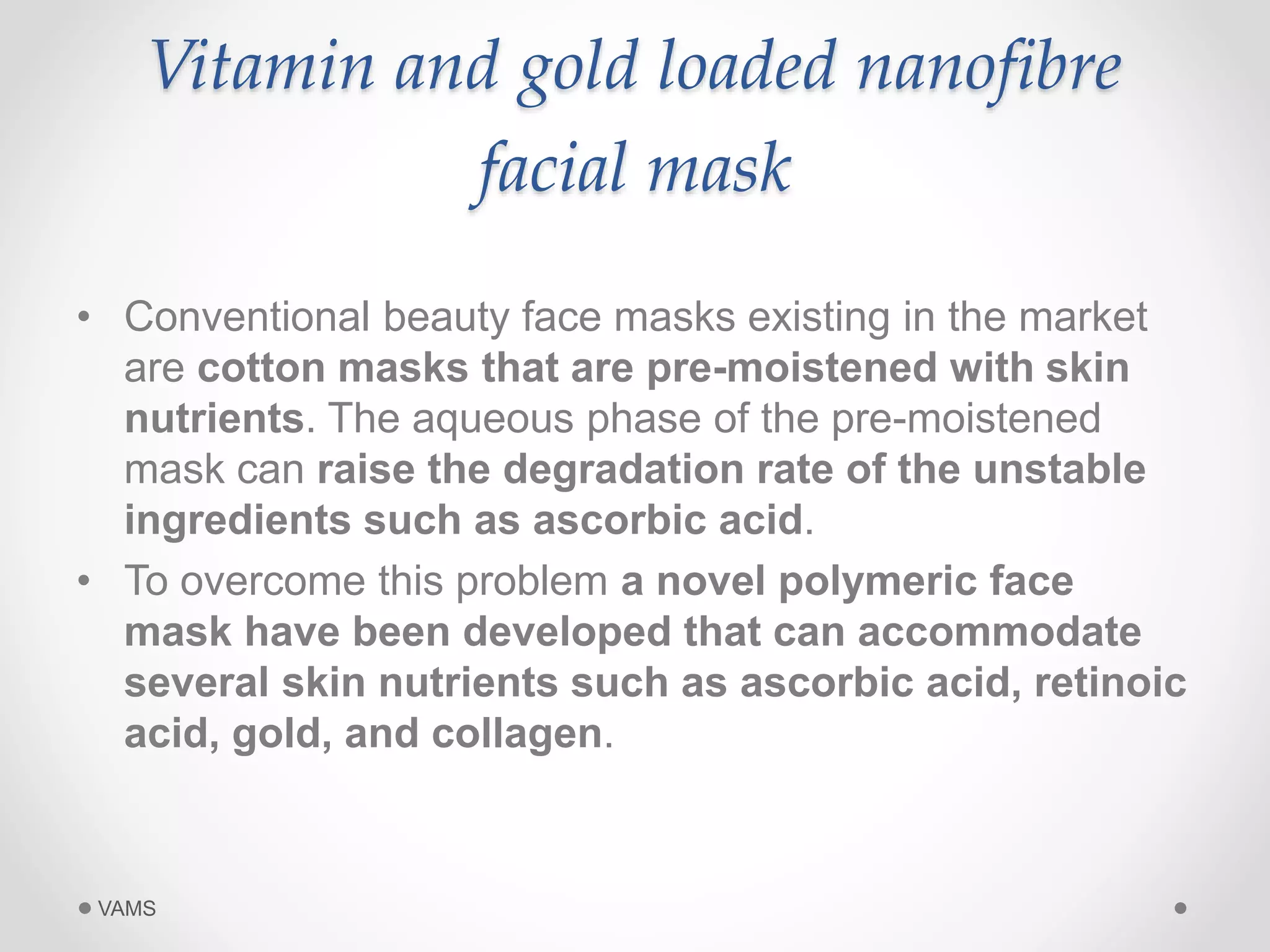 Vitamin and gold loaded nanofibre 
facial mask 
• Conventional beauty face masks existing in the market 
are cotton masks that are pre-moistened with skin 
nutrients. The aqueous phase of the pre-moistened 
mask can raise the degradation rate of the unstable 
ingredients such as ascorbic acid. 
• To overcome this problem a novel polymeric face 
mask have been developed that can accommodate 
several skin nutrients such as ascorbic acid, retinoic 
acid, gold, and collagen. 
VAMS 
 
