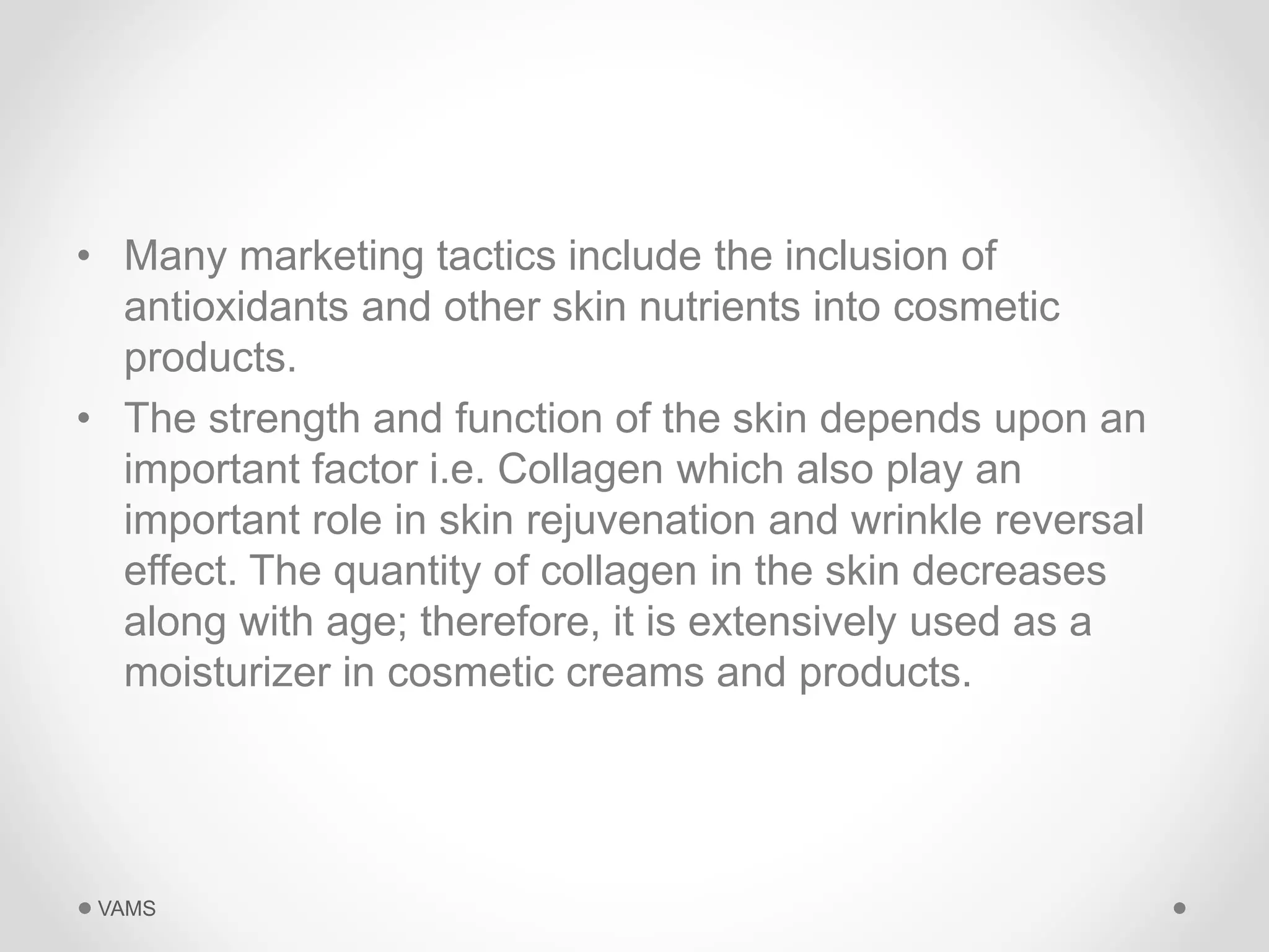 • Many marketing tactics include the inclusion of 
antioxidants and other skin nutrients into cosmetic 
products. 
• The strength and function of the skin depends upon an 
important factor i.e. Collagen which also play an 
important role in skin rejuvenation and wrinkle reversal 
effect. The quantity of collagen in the skin decreases 
along with age; therefore, it is extensively used as a 
moisturizer in cosmetic creams and products. 
VAMS 
 
