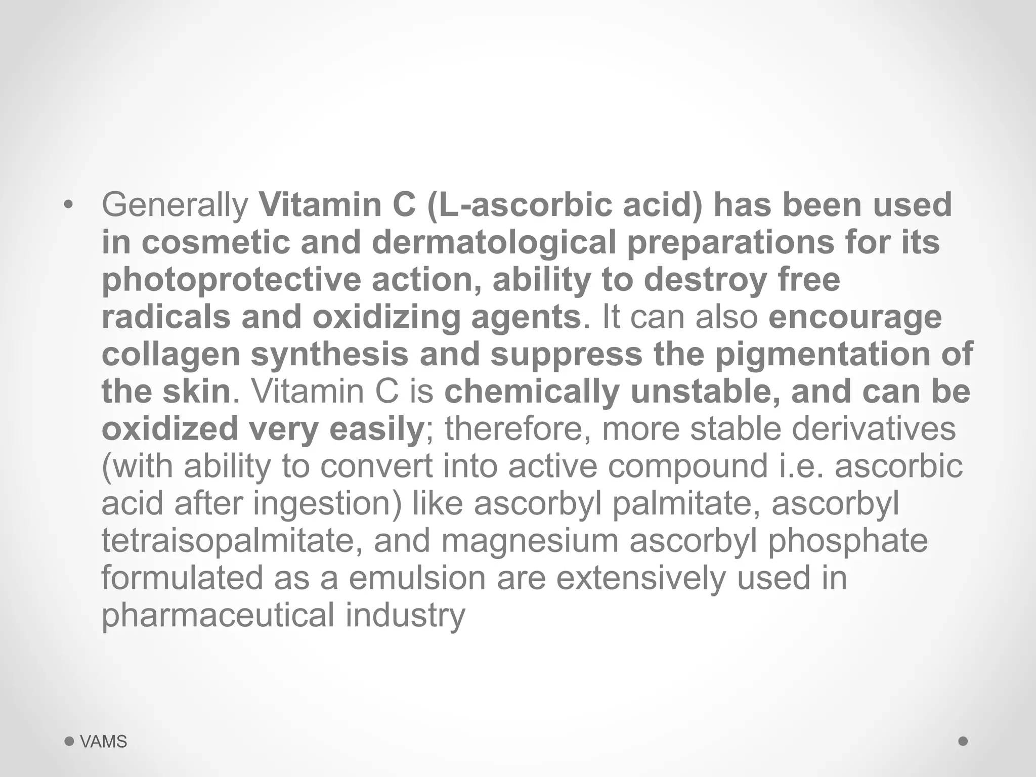 • Generally Vitamin C (L-ascorbic acid) has been used 
in cosmetic and dermatological preparations for its 
photoprotective action, ability to destroy free 
radicals and oxidizing agents. It can also encourage 
collagen synthesis and suppress the pigmentation of 
the skin. Vitamin C is chemically unstable, and can be 
oxidized very easily; therefore, more stable derivatives 
(with ability to convert into active compound i.e. ascorbic 
acid after ingestion) like ascorbyl palmitate, ascorbyl 
tetraisopalmitate, and magnesium ascorbyl phosphate 
formulated as a emulsion are extensively used in 
pharmaceutical industry 
VAMS 
 