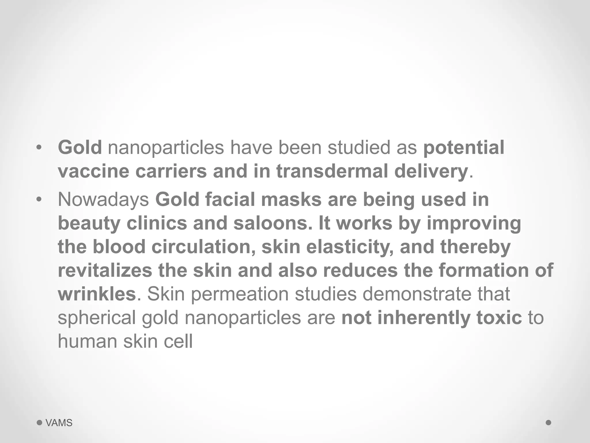 • Gold nanoparticles have been studied as potential 
vaccine carriers and in transdermal delivery. 
• Nowadays Gold facial masks are being used in 
beauty clinics and saloons. It works by improving 
the blood circulation, skin elasticity, and thereby 
revitalizes the skin and also reduces the formation of 
wrinkles. Skin permeation studies demonstrate that 
spherical gold nanoparticles are not inherently toxic to 
human skin cell 
VAMS 
 