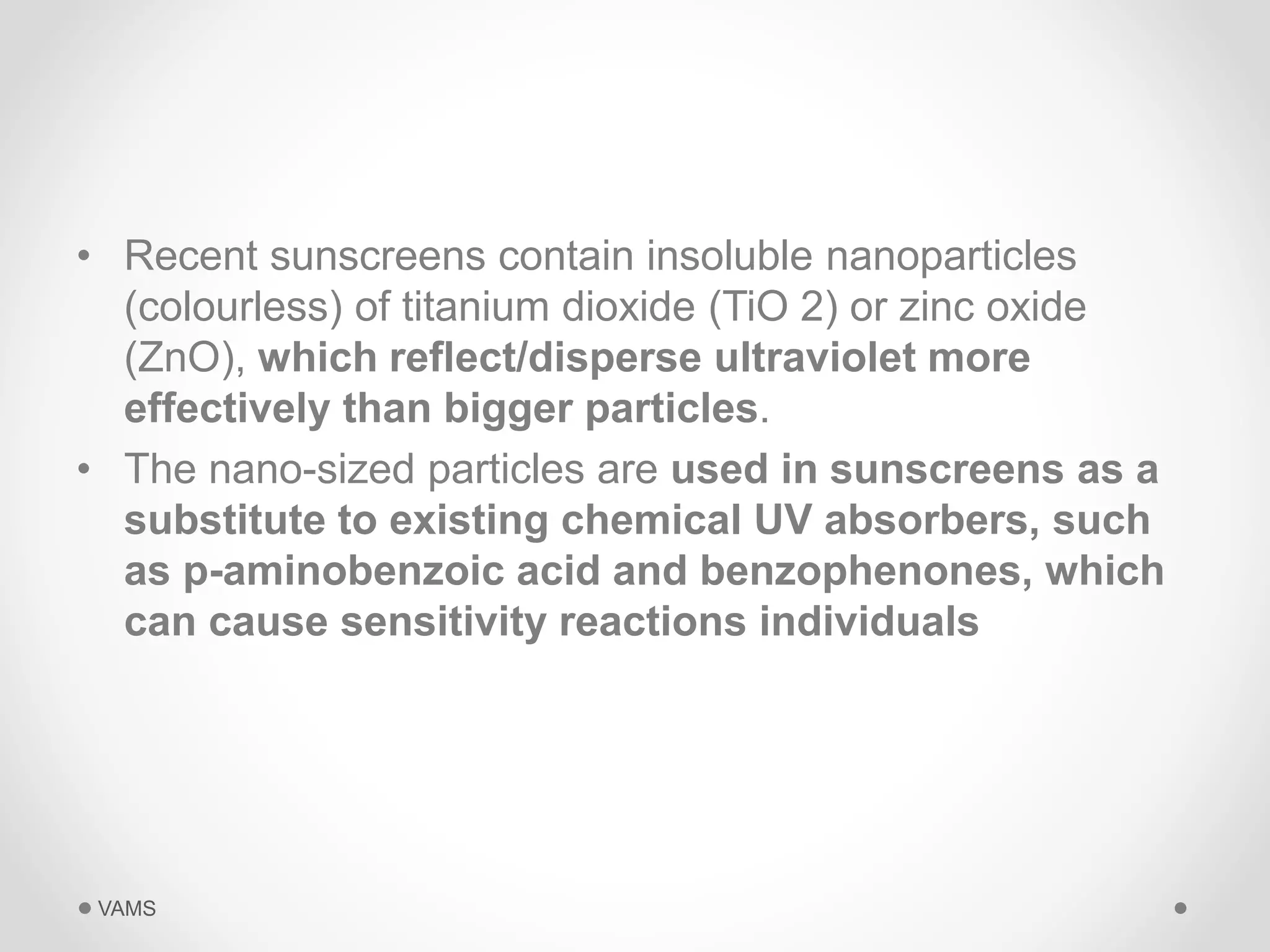 • Recent sunscreens contain insoluble nanoparticles 
(colourless) of titanium dioxide (TiO 2) or zinc oxide 
(ZnO), which reflect/disperse ultraviolet more 
effectively than bigger particles. 
• The nano-sized particles are used in sunscreens as a 
substitute to existing chemical UV absorbers, such 
as p-aminobenzoic acid and benzophenones, which 
can cause sensitivity reactions individuals 
VAMS 
 