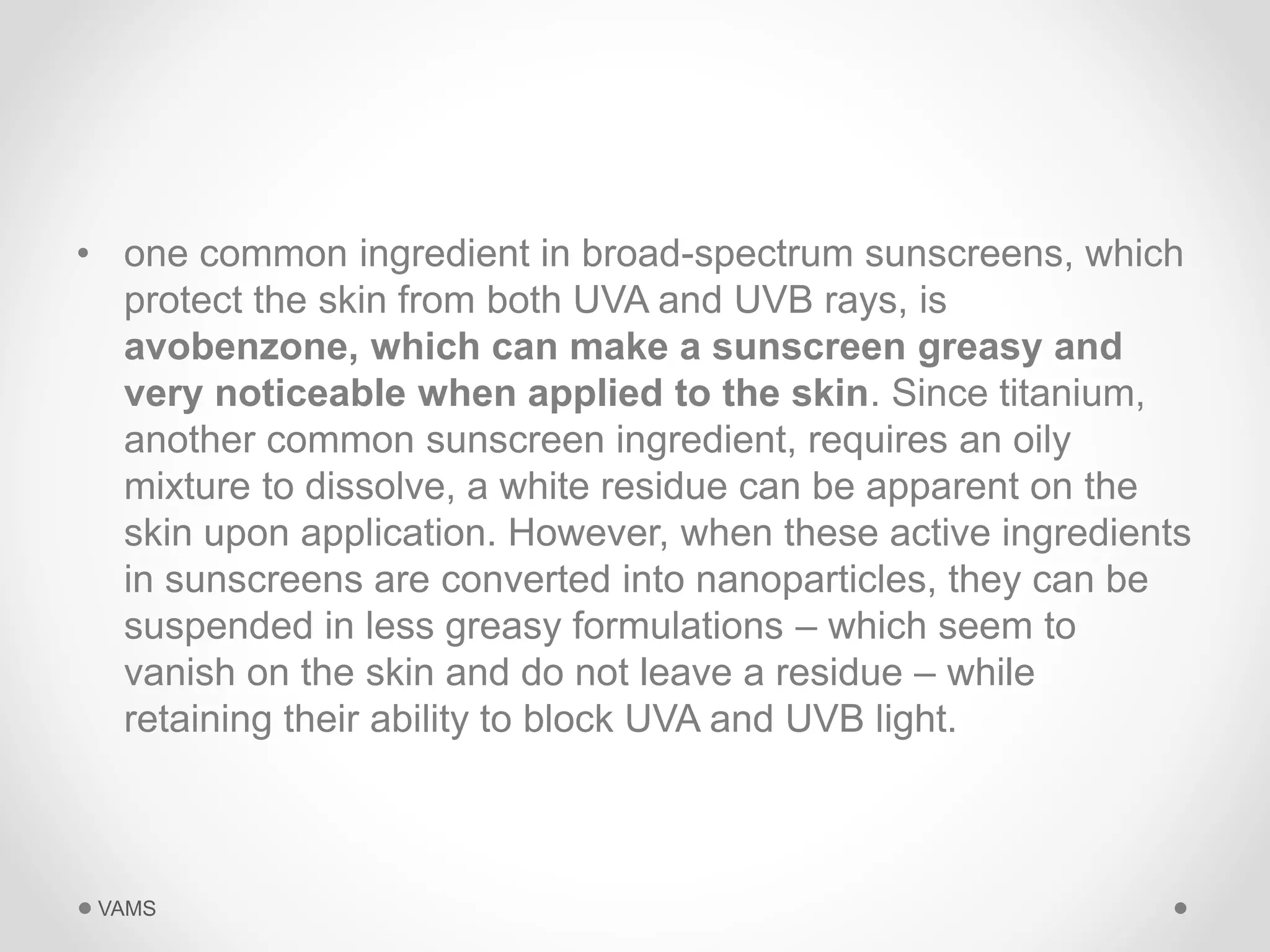 • one common ingredient in broad-spectrum sunscreens, which 
protect the skin from both UVA and UVB rays, is 
avobenzone, which can make a sunscreen greasy and 
very noticeable when applied to the skin. Since titanium, 
another common sunscreen ingredient, requires an oily 
mixture to dissolve, a white residue can be apparent on the 
skin upon application. However, when these active ingredients 
in sunscreens are converted into nanoparticles, they can be 
suspended in less greasy formulations – which seem to 
vanish on the skin and do not leave a residue – while 
retaining their ability to block UVA and UVB light. 
VAMS 
 