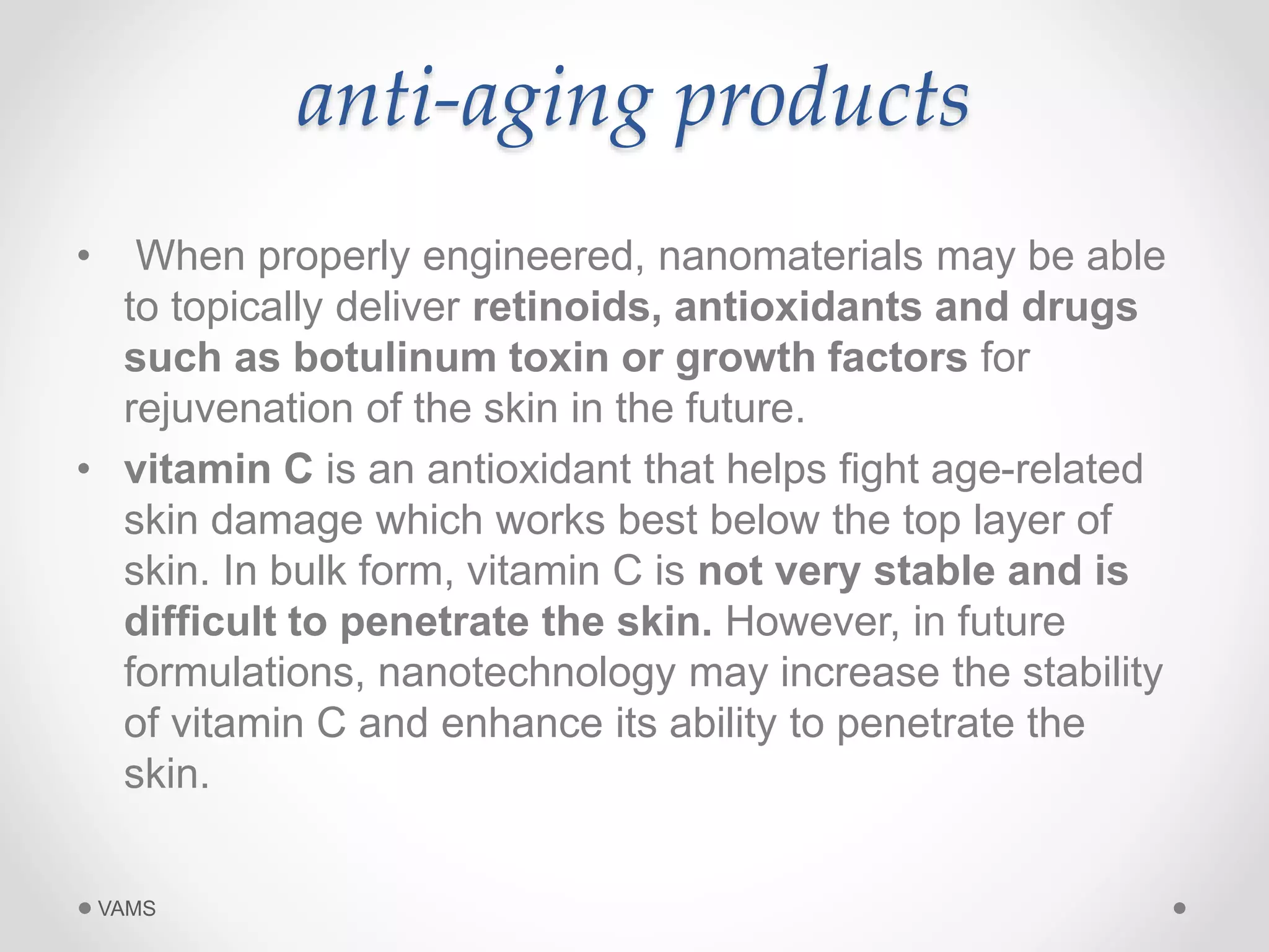 anti-aging products 
• When properly engineered, nanomaterials may be able 
to topically deliver retinoids, antioxidants and drugs 
such as botulinum toxin or growth factors for 
rejuvenation of the skin in the future. 
• vitamin C is an antioxidant that helps fight age-related 
skin damage which works best below the top layer of 
skin. In bulk form, vitamin C is not very stable and is 
difficult to penetrate the skin. However, in future 
formulations, nanotechnology may increase the stability 
of vitamin C and enhance its ability to penetrate the 
skin. 
VAMS 
 