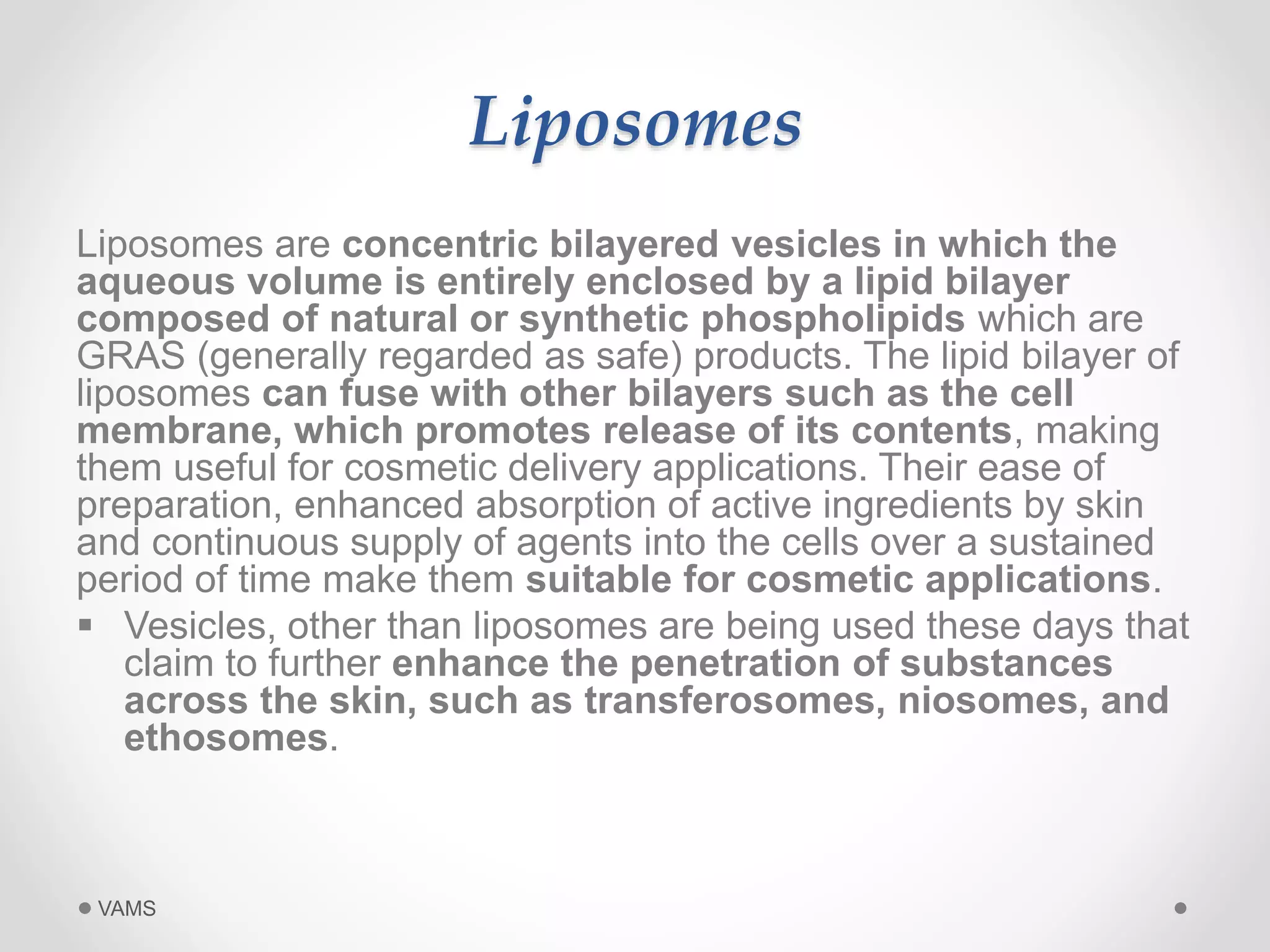 Liposomes 
Liposomes are concentric bilayered vesicles in which the 
aqueous volume is entirely enclosed by a lipid bilayer 
composed of natural or synthetic phospholipids which are 
GRAS (generally regarded as safe) products. The lipid bilayer of 
liposomes can fuse with other bilayers such as the cell 
membrane, which promotes release of its contents, making 
them useful for cosmetic delivery applications. Their ease of 
preparation, enhanced absorption of active ingredients by skin 
and continuous supply of agents into the cells over a sustained 
period of time make them suitable for cosmetic applications. 
 Vesicles, other than liposomes are being used these days that 
claim to further enhance the penetration of substances 
across the skin, such as transferosomes, niosomes, and 
ethosomes. 
VAMS 
 