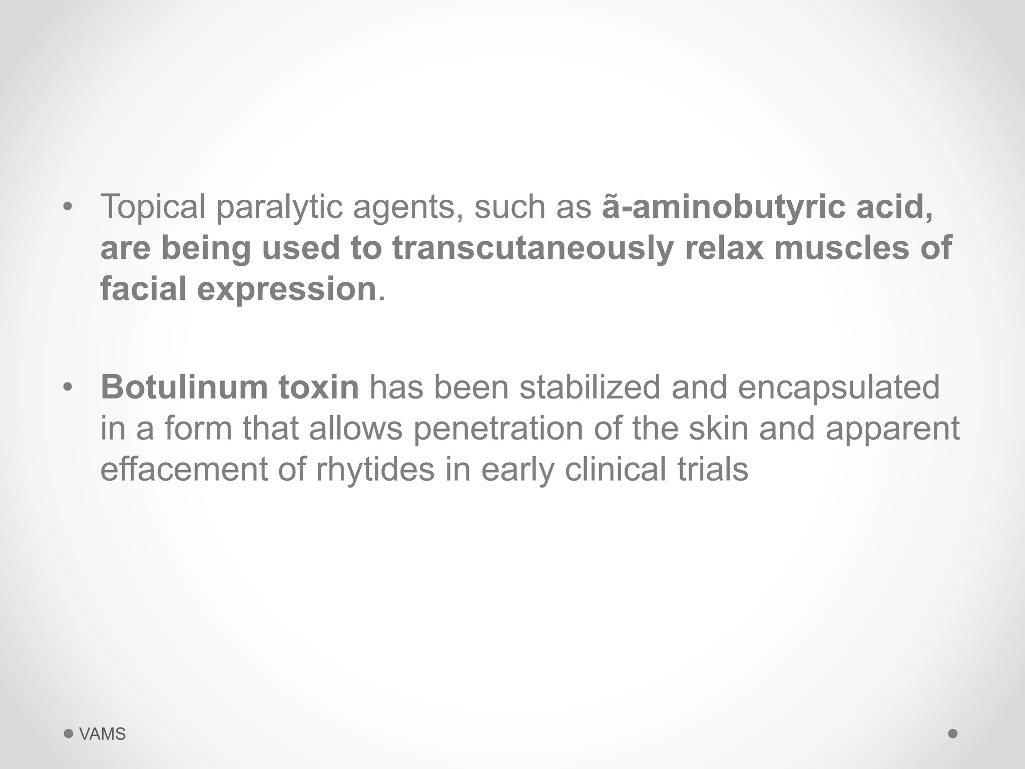 • Topical paralytic agents, such as ã-aminobutyric acid, 
are being used to transcutaneously relax muscles of 
facial expression. 
• Botulinum toxin has been stabilized and encapsulated 
in a form that allows penetration of the skin and apparent 
effacement of rhytides in early clinical trials 
VAMS 
 
