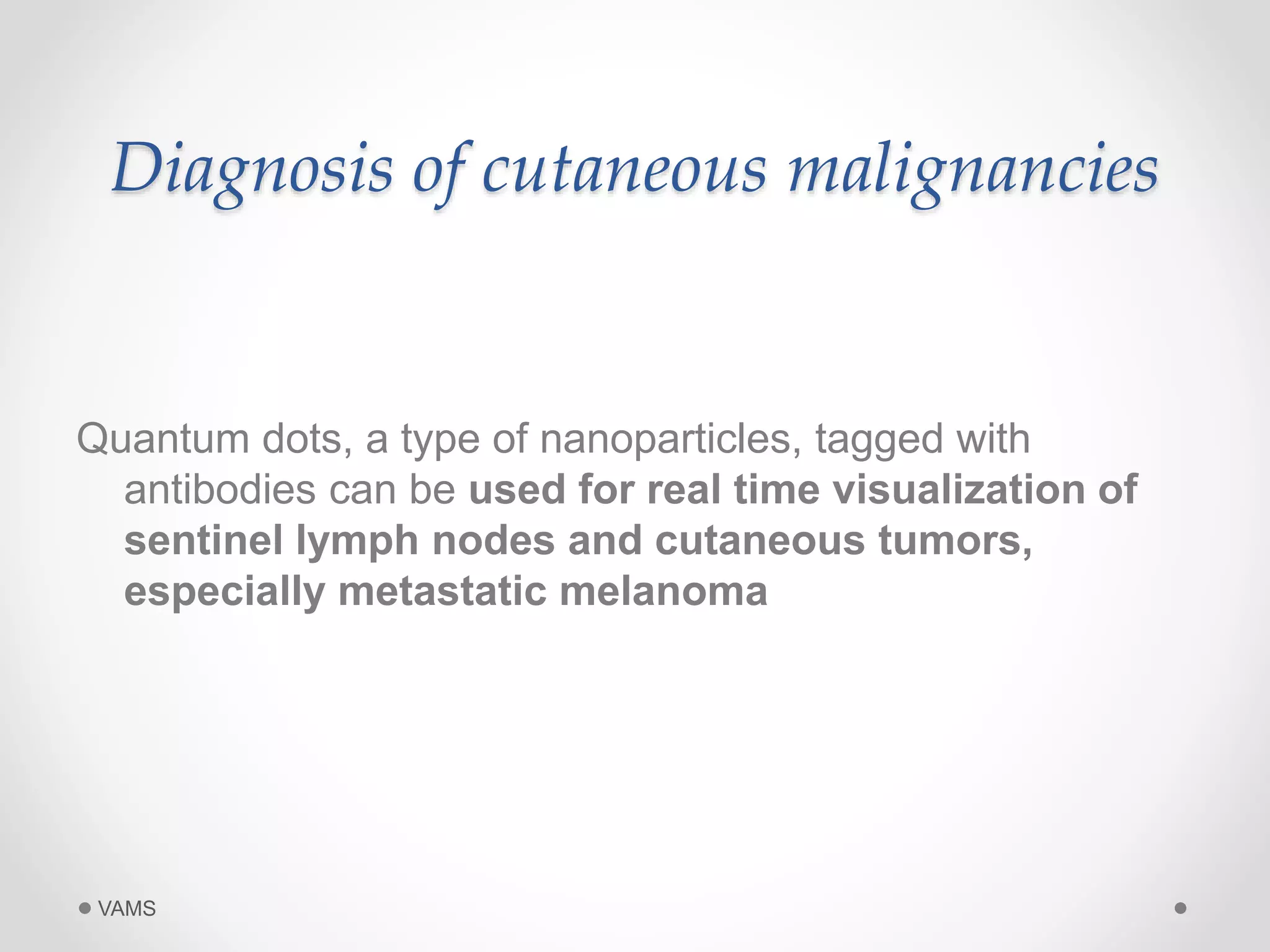 Diagnosis of cutaneous malignancies 
Quantum dots, a type of nanoparticles, tagged with 
antibodies can be used for real time visualization of 
sentinel lymph nodes and cutaneous tumors, 
especially metastatic melanoma 
VAMS 
 