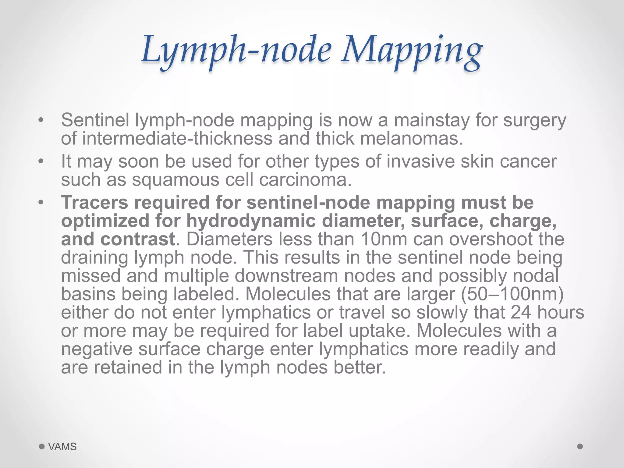 Lymph-node Mapping 
• Sentinel lymph-node mapping is now a mainstay for surgery 
of intermediate-thickness and thick melanomas. 
• It may soon be used for other types of invasive skin cancer 
such as squamous cell carcinoma. 
• Tracers required for sentinel-node mapping must be 
optimized for hydrodynamic diameter, surface, charge, 
and contrast. Diameters less than 10nm can overshoot the 
draining lymph node. This results in the sentinel node being 
missed and multiple downstream nodes and possibly nodal 
basins being labeled. Molecules that are larger (50–100nm) 
either do not enter lymphatics or travel so slowly that 24 hours 
or more may be required for label uptake. Molecules with a 
negative surface charge enter lymphatics more readily and 
are retained in the lymph nodes better. 
VAMS 
 