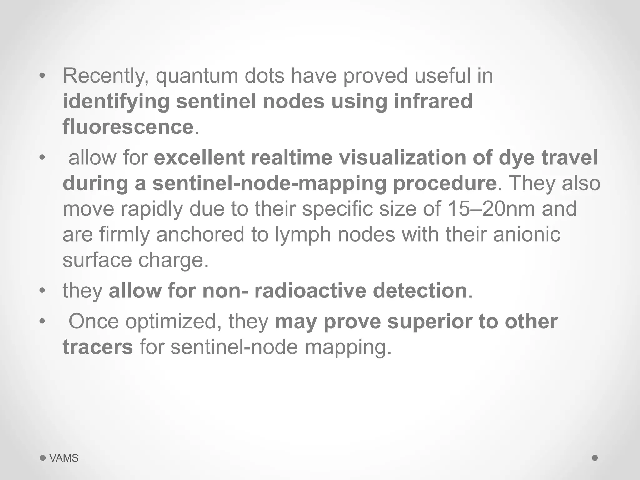 • Recently, quantum dots have proved useful in 
identifying sentinel nodes using infrared 
fluorescence. 
• allow for excellent realtime visualization of dye travel 
during a sentinel-node-mapping procedure. They also 
move rapidly due to their specific size of 15–20nm and 
are firmly anchored to lymph nodes with their anionic 
surface charge. 
• they allow for non- radioactive detection. 
• Once optimized, they may prove superior to other 
tracers for sentinel-node mapping. 
VAMS 
 