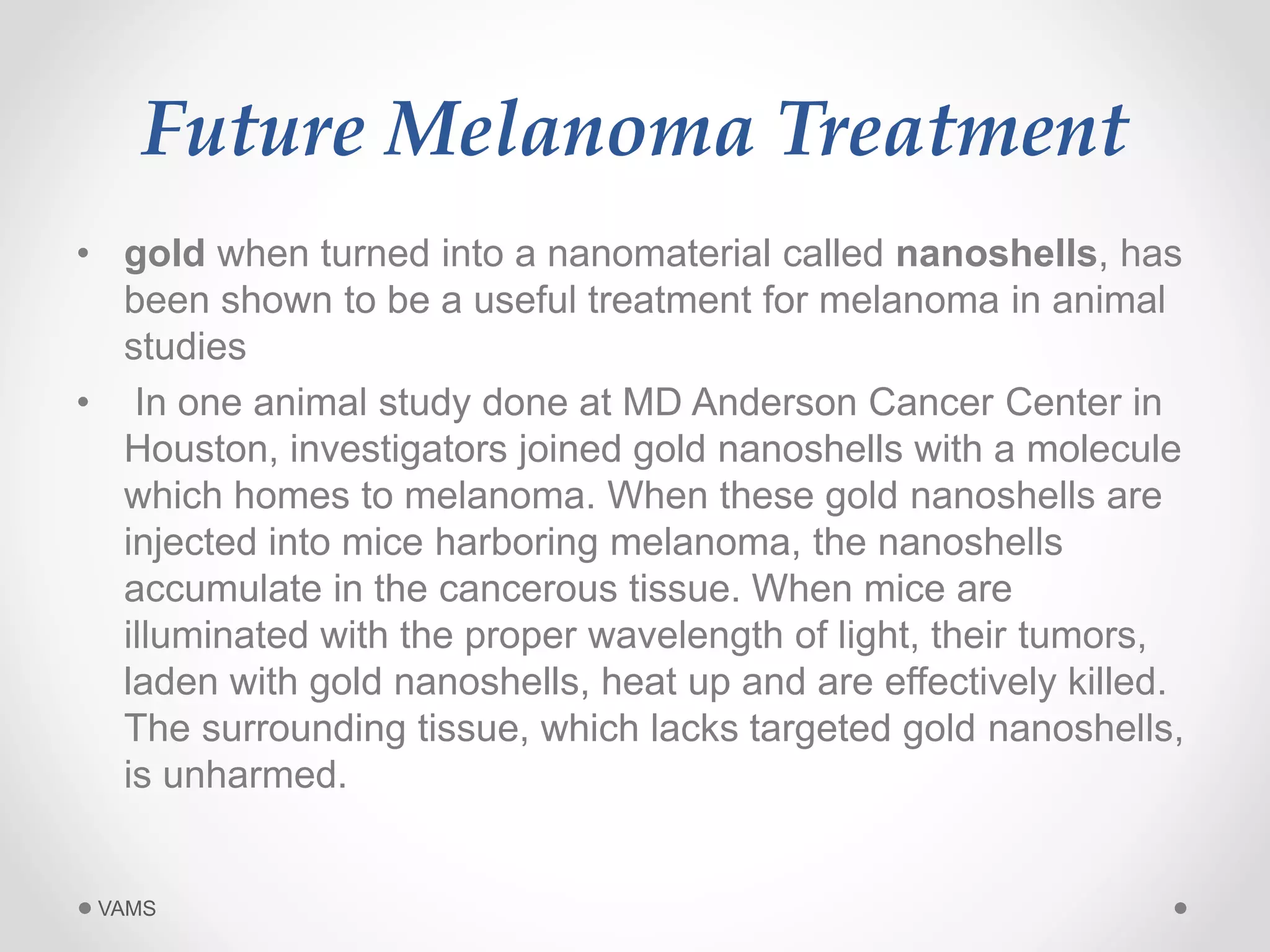 Future Melanoma Treatment 
• gold when turned into a nanomaterial called nanoshells, has 
been shown to be a useful treatment for melanoma in animal 
studies 
• In one animal study done at MD Anderson Cancer Center in 
Houston, investigators joined gold nanoshells with a molecule 
which homes to melanoma. When these gold nanoshells are 
injected into mice harboring melanoma, the nanoshells 
accumulate in the cancerous tissue. When mice are 
illuminated with the proper wavelength of light, their tumors, 
laden with gold nanoshells, heat up and are effectively killed. 
The surrounding tissue, which lacks targeted gold nanoshells, 
is unharmed. 
VAMS 
 