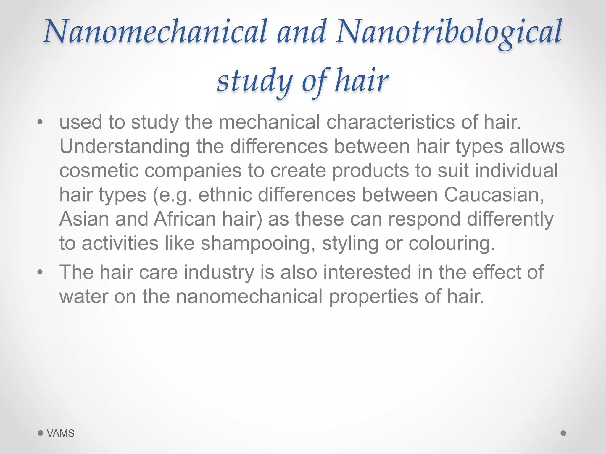 Nanomechanical and Nanotribological 
study of hair 
• used to study the mechanical characteristics of hair. 
Understanding the differences between hair types allows 
cosmetic companies to create products to suit individual 
hair types (e.g. ethnic differences between Caucasian, 
Asian and African hair) as these can respond differently 
to activities like shampooing, styling or colouring. 
• The hair care industry is also interested in the effect of 
water on the nanomechanical properties of hair. 
VAMS 
 