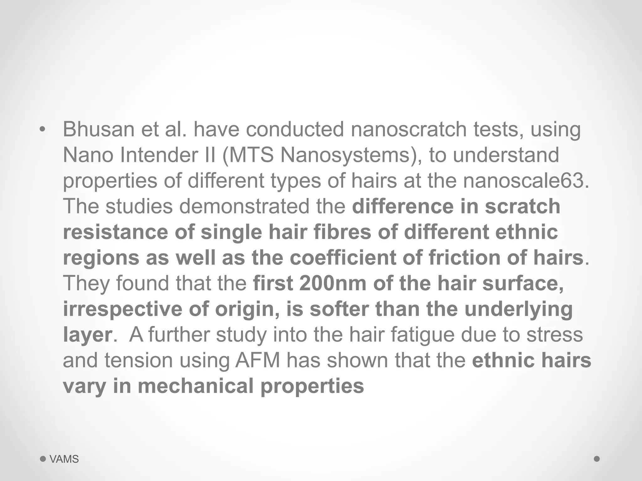 • Bhusan et al. have conducted nanoscratch tests, using 
Nano Intender II (MTS Nanosystems), to understand 
properties of different types of hairs at the nanoscale63. 
The studies demonstrated the difference in scratch 
resistance of single hair fibres of different ethnic 
regions as well as the coefficient of friction of hairs. 
They found that the first 200nm of the hair surface, 
irrespective of origin, is softer than the underlying 
layer. A further study into the hair fatigue due to stress 
and tension using AFM has shown that the ethnic hairs 
vary in mechanical properties 
VAMS 
 