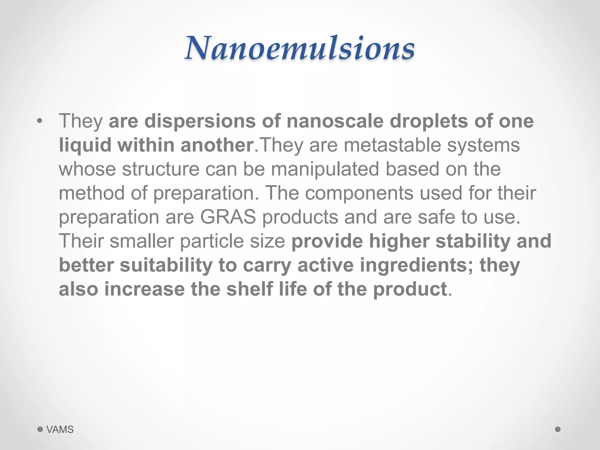 Nanoemulsions 
• They are dispersions of nanoscale droplets of one 
liquid within another.They are metastable systems 
whose structure can be manipulated based on the 
method of preparation. The components used for their 
preparation are GRAS products and are safe to use. 
Their smaller particle size provide higher stability and 
better suitability to carry active ingredients; they 
also increase the shelf life of the product. 
VAMS 
 