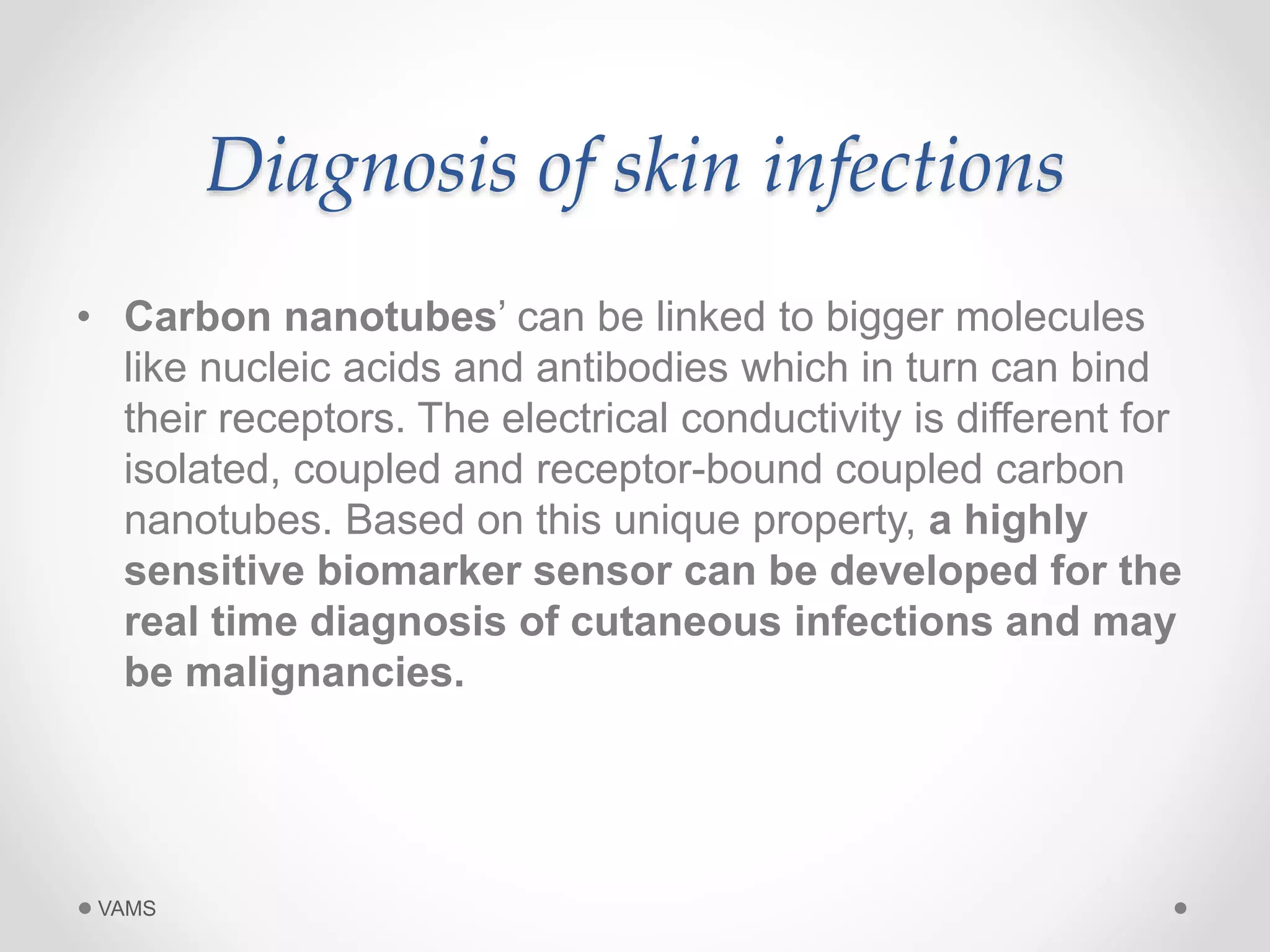 Diagnosis of skin infections 
• Carbon nanotubes’ can be linked to bigger molecules 
like nucleic acids and antibodies which in turn can bind 
their receptors. The electrical conductivity is different for 
isolated, coupled and receptor-bound coupled carbon 
nanotubes. Based on this unique property, a highly 
sensitive biomarker sensor can be developed for the 
real time diagnosis of cutaneous infections and may 
be malignancies. 
VAMS 
 