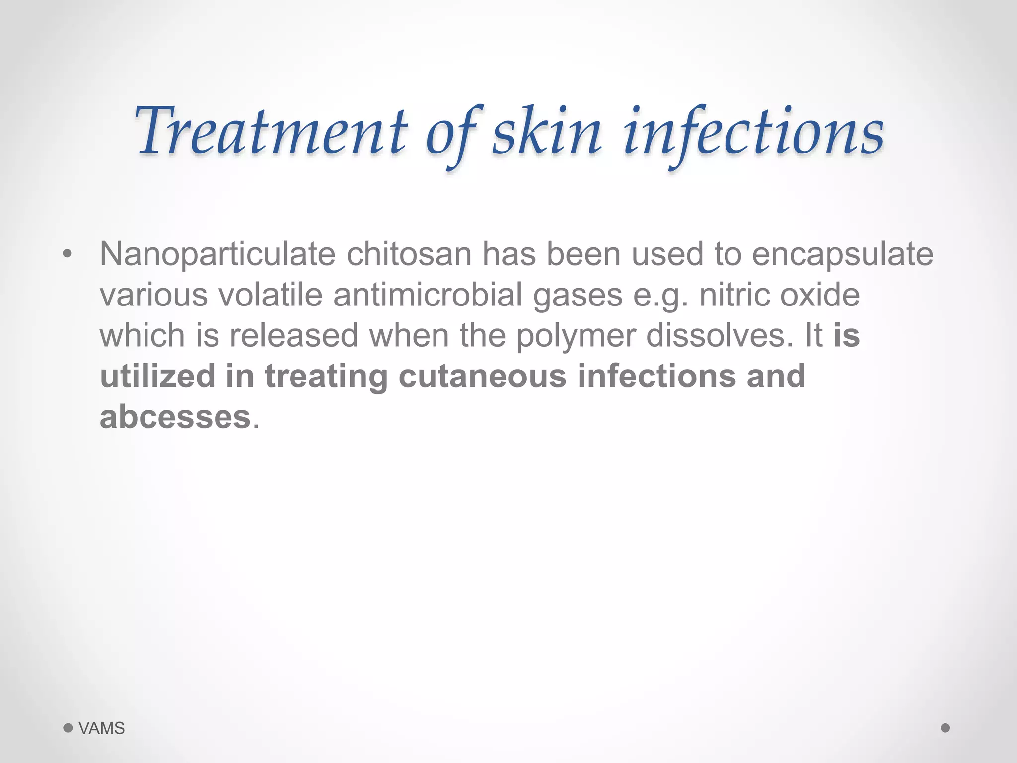 Treatment of skin infections 
• Nanoparticulate chitosan has been used to encapsulate 
various volatile antimicrobial gases e.g. nitric oxide 
which is released when the polymer dissolves. It is 
utilized in treating cutaneous infections and 
abcesses. 
VAMS 
 