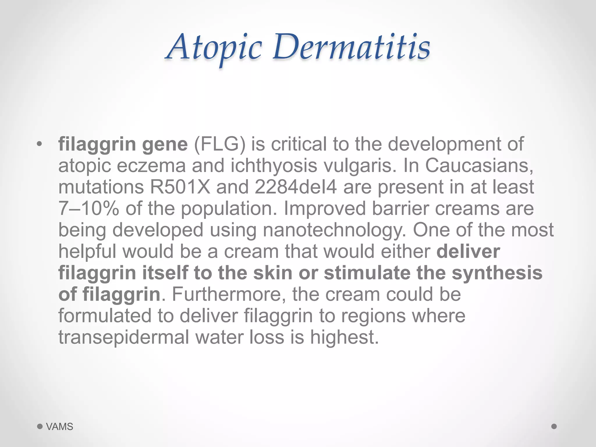 Atopic Dermatitis 
• filaggrin gene (FLG) is critical to the development of 
atopic eczema and ichthyosis vulgaris. In Caucasians, 
mutations R501X and 2284deI4 are present in at least 
7–10% of the population. Improved barrier creams are 
being developed using nanotechnology. One of the most 
helpful would be a cream that would either deliver 
filaggrin itself to the skin or stimulate the synthesis 
of filaggrin. Furthermore, the cream could be 
formulated to deliver filaggrin to regions where 
transepidermal water loss is highest. 
VAMS 
 