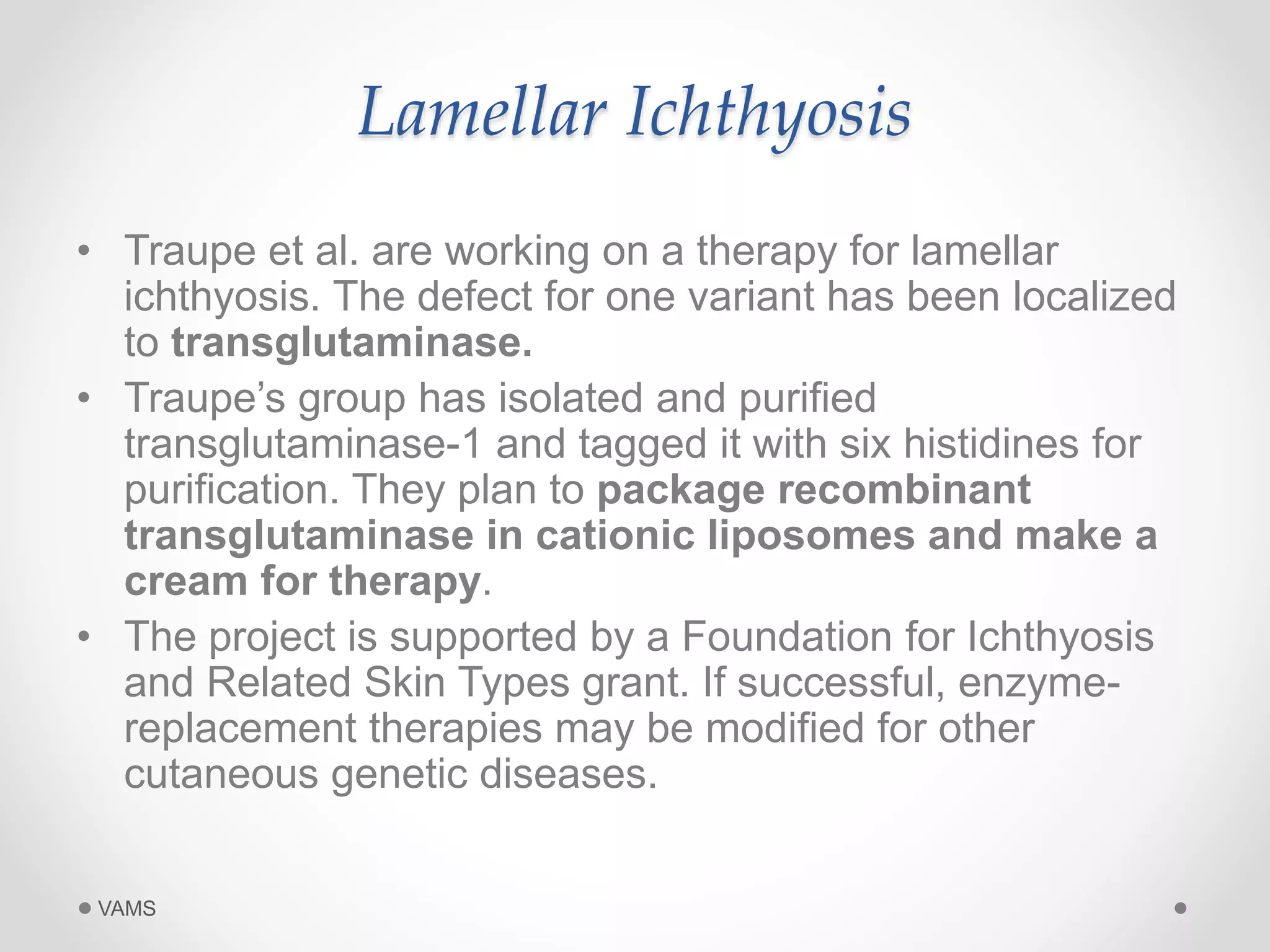 Lamellar Ichthyosis 
• Traupe et al. are working on a therapy for lamellar 
ichthyosis. The defect for one variant has been localized 
to transglutaminase. 
• Traupe’s group has isolated and purified 
transglutaminase-1 and tagged it with six histidines for 
purification. They plan to package recombinant 
transglutaminase in cationic liposomes and make a 
cream for therapy. 
• The project is supported by a Foundation for Ichthyosis 
and Related Skin Types grant. If successful, enzyme-replacement 
therapies may be modified for other 
cutaneous genetic diseases. 
VAMS 
 